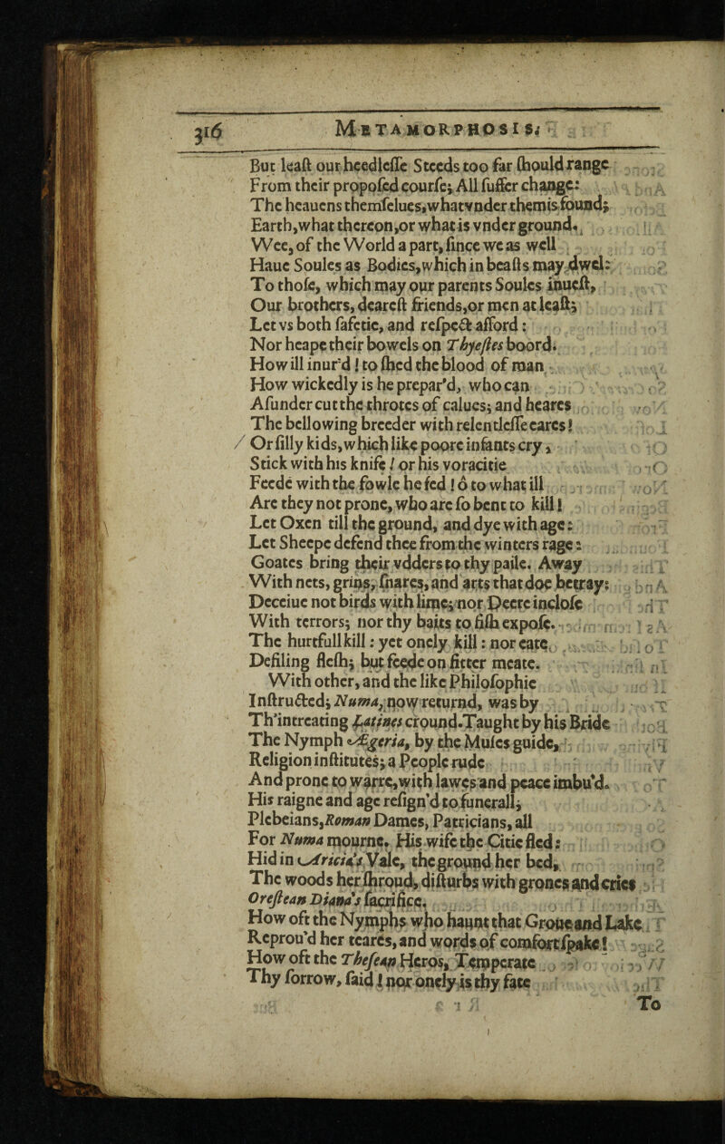 MeTAMORpaosi s< f / ) 'X o But Icaft ourhcedlciTe S teeds too far (hould range From their proppfed courfc* All fufer ch^c: The heauens themfeluestwhatvnder themis^fouod; Earth,what thereon,or what is vnder ground*, Wce,of the World a part, fince we as well , Haue Soules as Bodies, which in beads may.4wel: To thofc, which may our parents Soules ihueft. Our brothers, dcaredfi'iends,or men at leads Let vs both fafetic, and refped afford: Nor hcape their bowels on Thyefles boord* Ho w ill inurd! to (bed the blood of roan . How wickedly is he prepar’d, who can . Afunder cut the throtes of calues j and heares r The bellowing breeder with relendefleeares! / Orflllykids,whichlikepooreiniantscry, Stick with his knife / pr his voracitie Fcedcwiththefowlehefed.'dtowhatill - Arc they not prone, who arc fo bent to kill! Let Oxen till the ground, and dye with age: Let Sheepc defend thee from the winters rage: Goates bring their vdders to thy paite. Away With nets, grins, hiarcs, and arts that doe betray: , ^ Deceiuc not birds with limct nor Ocerc indofe With terrors; nor thy baits to fiffaexpoft. v ., , | The hurtfullkill: yet onely kill: noreatc, . ,;; Defiling flelh; twtfcedc on fitter mcate. , ; With Other, apd the like Philofophic Indrufted; pow returnd, was by Th’intreating founts cirpund.Taught by his Bride ThcNympht/%<rw,bythcMulcsguide,' Religion inditutes; a People rude And prone to waiTC,with lawes'and peace imbu’d. Hi* raigne and age refign’d toiuneralli Plebeians,Dames, Patricians, all For mournc. His wife the Citic fled: Hidint^r/«*’#.Vde, thcgropfid hcr bed. The woods her flirond^ difluros with grpoes and criet OreJleanBim'i^kc. , / , How oft the Nymphs who Hanot that Groueand Lake Reprou’d her tcares, and words of comfi>rtlpake! How oft the r^^^pHcros, Temperate i; -. . // Thy forrow, faid I poir onety is thy fate ,, ; :C T To )