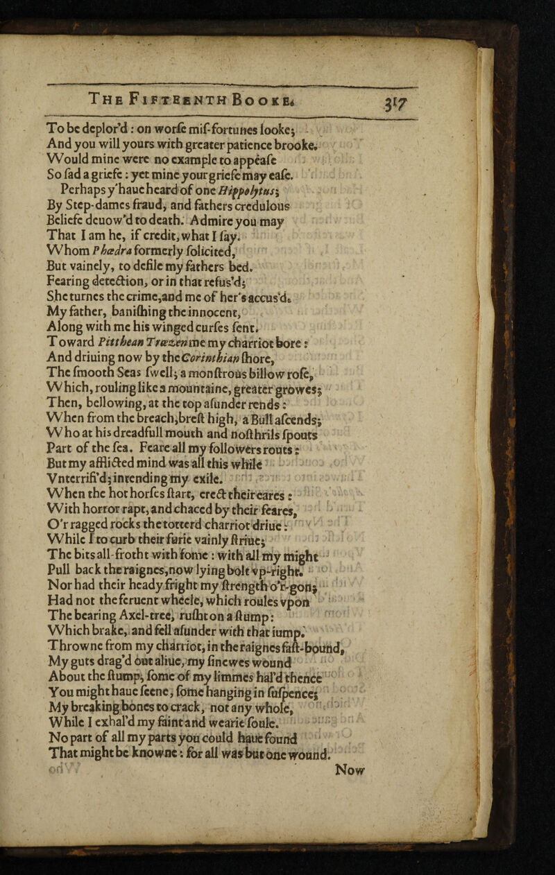 To be deplor’d: on worfi inif-fortun« lookci - And you will yours with greater patience brooke.; Would mine were no example to appeafe Sofadagricfe:yctmineyourgricfcmayeafc, Perhaps y'haue heardof one / By Step-dames fraud, and fathers credulous Beliefcdeuow’d to death: Admire you may That I am he, if credit, what I fay. Whomformerly Iblicited,' But vaincly, to defile my fathers bed. Fearing detedion, or in that refus’di She turnes the crime,and me of hcr's accus’d. My father, baniihing the innocent, Along with me his winged curfes fent. Toward P/<rAe4«Tr«’ae»memycharriotbore: And driuing now by theCermhian (horc. The fmooth Seas fwellj a monftrotis billow role, Which,ronlinglikeamountaincjgrcatergrowesj ■ Then, bellowing, at the top afundcr rends: When from the breach,breft high, a Bull alcendsj W ho at his drcadfnll mouth and nofthrils fpouts Part of the fca. Fearc all my folloivers routs: But my afHided mind was all this while Vnterrifi’d; intending my exile. ■ ' When the hot horfesftart, credthcircarcs: ‘ With horror rapt, andchaced by thcirfearcs, •  O’r ragged rocks thetotterd charriot'driue: WhilcftocurbtheirfBrievainlyftriucj ‘ ' The bitsall-frotht with fomc: with ail my might Pull back the raigncs,now lying bolt vp-fight. Norhad their heady fright my ftrcngthd‘t-gons“ Had not theferuent whccie, which routes vpon ' The bearing Axel-tree, ruflaton a flump: Which brake, .and fell afundcr with that iump.' Thrownc from my cHirriot, in theraignesM-bound, My guts drag’d Out aliue,my finewes wound About the flumpi Ibmc of roy limmes hal’d thence ■ You might haue fcenc, fomc hanging in fafpcnces My breaking bones to crack, not any whole, ’ ! ‘ While I exhal’d my faint ahdwearie lbulc. i ' No part of all my parts you cOuld h^ue found That might be knowne: for all was but one wound. »'*i Now