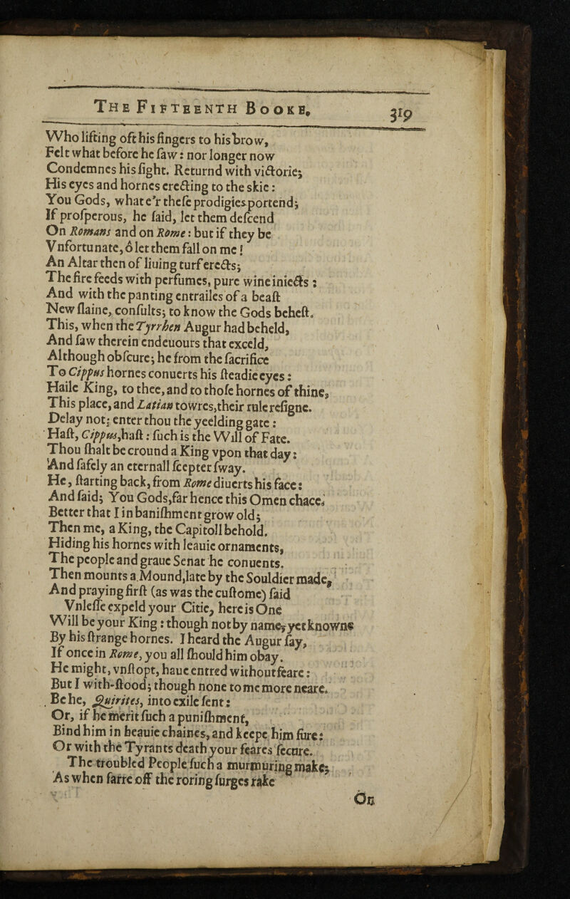 \ *‘'*^*** »>i— I ... tmt m* .1. - ■■ . Who lifting oft his fingers to hishro w. Felt what before he law: nor longer now Condemnes hisfight. Returnd with vidorici His eyes and homes erefting to the skic: You Gods, whate’rthelcprodigicsportcndj If profperous, he faid, let them defeend On Remans and on Reme: but if they be Vnfbrtunatc, 6 let them fall on me! An Altar then of lining turf ereftsj The fire feeds with perfumes, pure wincinie£ts: And with the pan ting entrailes of a beaft ^ New flaine, confultsj to know the Gods beheft. ^ This, when the Augur had beheld, And faw therein endeuours that exceld. Although obfeure; he from the facrifice To Csppus homes conuerts his fteadieeyes; Haile Kingt to thee, and to thofc homes of thine, This place, and Latian to wres,their rule refigne. Delay not; enter thou the yeclding gate : ■ Haft, : fuch is the Will of Fate. Thou lhalt be cround a King vpon t^t day; 'And fafely an eternall fccpterfway. He, ftarting back, from/Towe diuerts his face; And laid; You Gods,far hence this Omen chaceJ Bctterthat linbanifhmentgrowold; Then me, a King, the Capitoll behold. Hiding his homes with leauie ornaments. The people and graue Senat he conuents. Then mounts a.Mound,late by the Souldier made.' And praying firft (as was the cuftome) faid Vnleflcexpeldyour Citic, hereisOne Will beyour King: though notby namcyyetknowne By his ftrange homes. I heard the Augur lay. He might, vnflopt, haue entred withoutfearc: But I with-ftood; though none tomemorcncare. , Behe, ^irsses, into exile lent; Or, ifhcmeritfuchapunifliment, Bind him in beauiechaines, and kcepc him fure: Or with the Tyrants death your feares feenre. The troubled People fuch a murmuring make; As when farreoff thcroringfurgesraic ' On i s.