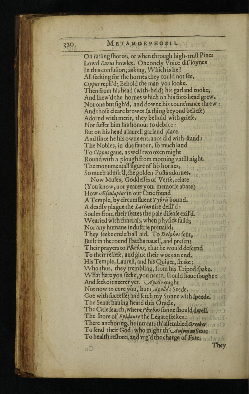 \ 320 Metamorphosis. Uk ' / - On ratling (hores; or when through high-truft Pines Lowd howles. Onconely Voice dif-ioynes In this confufion; asking. Which is he ? All fccking for the homes they could not fee, CippHS rcplf d; Behold the man you lookc. Then from his head (with-held) his garland tookej And Qicw’d the homes which on his fore-head grew.' Notonebutfigh’d, and downe his counthancethrew : And thofe cicare browes (a thing beyond belicfe) Adornd with merit, they behold withgriefe. Nor fuffer him his honour to debace : But on his head a laurcll garland place. And fince he his owne entrance did with-ftand: The Nobles, in duefauour, fo much land To Cfppus gauc, as well two oxen might Round with a plough from morning vntill night. The monumencall figure of his homes, ' . So much admity,the golden Poftsadorncs. Now Mufes, Goddefles of Verfe, relate (You know, nor yeares your memorie abate) How t/£fc($lapius in our Citie found A Temple, by circumfluent Tytru bound. , A deadly plague the Latian aire defil’d: ^ Soules from their feates the pale difeafe exil’d. Wearied with funerals, when phyfick faildj. Nor any humane induftric preuaild^ ^ They feckecoeleftiall aid. To Delphosfcht^ Built in the round Earths naucll, and prefent Their prayers to Pbcebus\ that he would delccnd To their rcliefc, and giue their woes an end. His Temple, Laurell, and his Quii^er, (hake: ^ Who thus, they trembling, from hi$ Tripod fpakc. What here you feckc^you neercr foould haue fought: Andfeckeitneereryec. polio oxx^ht Not now to cure you, but K^pollos Scede. Goe with fucccffci and fetch my Sonne with fpeedc. The Senathauing heard this Oracle, The Ci tie ftarch,where fonne fooulddwdb The (bore of the Legate fee kes ; There anchoring, he in treats th*affcmbled(?r^^l'^ To fend their God: who might th’o^^w4^ To health reftorc; Wei vrg’d the charge of Fate« . They