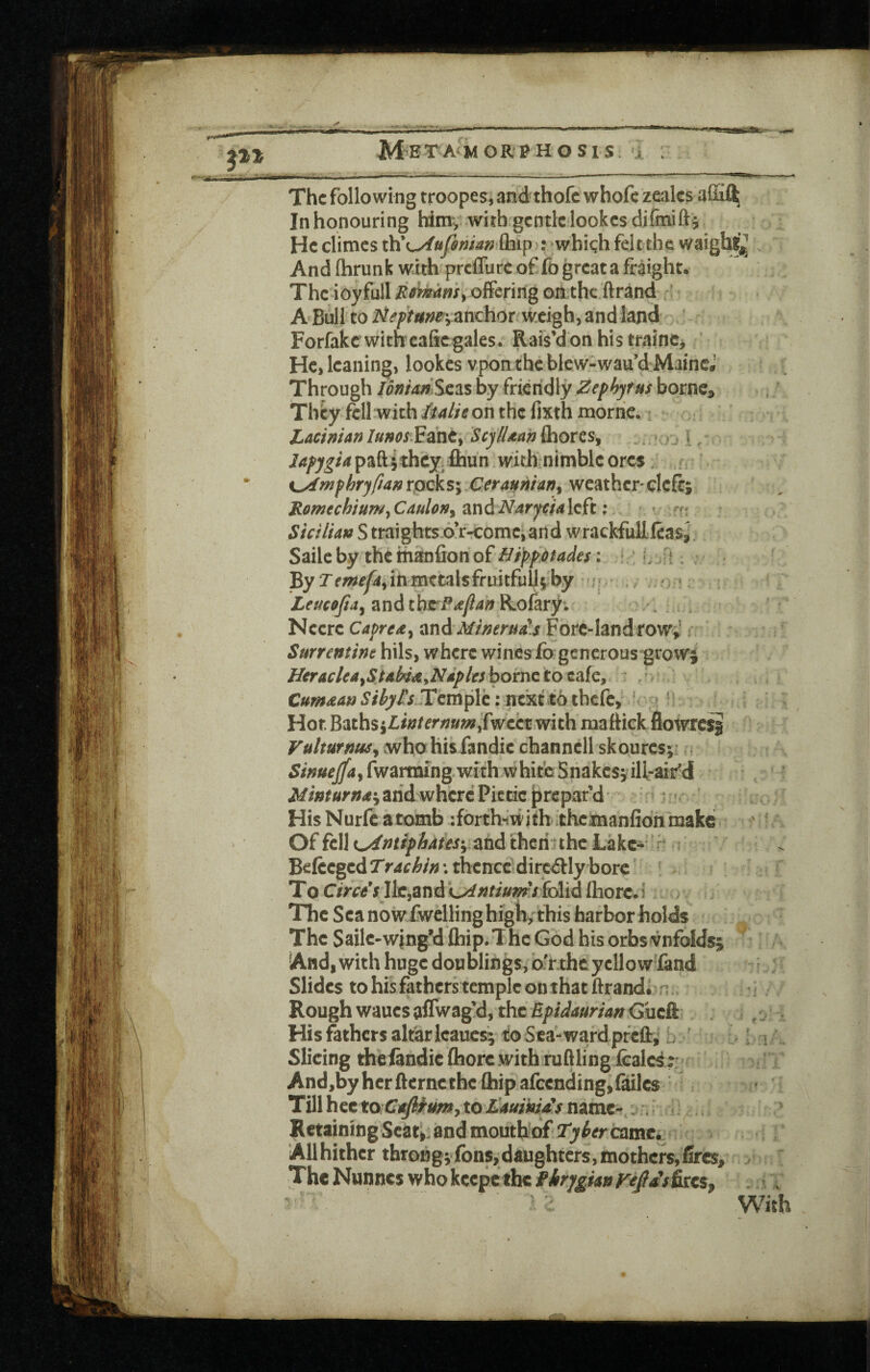 The following troopes, and thofc whofc zealcs In honouring himv with.gcntlclookcs He climes which felt the waighf^ And fhrunk with prclfurc of fo great a fraight. The ioyfull on the ftrand ! A Bull to anchor^ weigh, and land Forfakc witheaficgales. Rais’d on his trainc^ He, leaning, lookes vponthc blew-wau’d MaincJ Through loniadScas by friendly Zephjf us bornc^ They fell with iulit on the fixth morric. i LAcinian /»»(?i;Fahe, ScylUan fliores, . * ,^ \ ^ jApjgia paftithey^ihun wich;nimble ores: c, Kj^wfhrjftanrpeks; Cera^niany weathcr'clcft; RomechiumyCauloriy an left; * ft ^/V/7/4» S traights.o’r-comc^and wrackfuEfeaSj Saileby thethaDfionof///^/>:tfM^a: ’ By Temefdy iii metals fruitfully by • and tbrP^y?4« Rolary. '' Ncerc Capre^y and Mimruis Forc-land rowV i Surremint hils, where winesfo generous growj HcraclcAyStAbii^yNipltsboinctotSiiCy : . C»«»^tf«.?/^//7Jrcmplc: ncxft6ihcfc, ' - Hot Baths5lw^er/?»«?,fwebtwith mattick flowre^ Vulturnuiy avho hisfandie channcll skouresy: Simejfay fwarming.with whiteShakesy iH-aifd Minturna'y arid where Piede |)repaf d »t' His Nurfc a tomb iforth'^with theimanfidn make Of fell i^ntiphdks-y and thcri^thc Lake- * Befecgcd T rdchin \ thence^ dirc^ly bore T o 0>reV Jlc,and folid Ihorc* 1 The Sea nowfwcllinghigb/this harbor holds The Sailc-wing’d Qiip.Thc God his orbs^nfoldsy And, with huge doublings, o'r the yellow land Slides to his fatherstcmpic on that Brands ^ Rough waues affwag!d, the EpidaurianGuzk Hisfethcrsaltarlcauesi toSca-wardpreft^ b Slicing thelandic ftiorc with ruftling icalcsr And,by her ftcrncthc Qiip afccnding,{ailc$ Till h^ttoCAfiiumy to LAuikia's name-i: Retaining Scat^: and mouthiof Tyterdimti Allhithcr throng;fonsjdaughters,mothers,fires, ^ The Nunnes whokcepetbe firygiatirejasktcs^