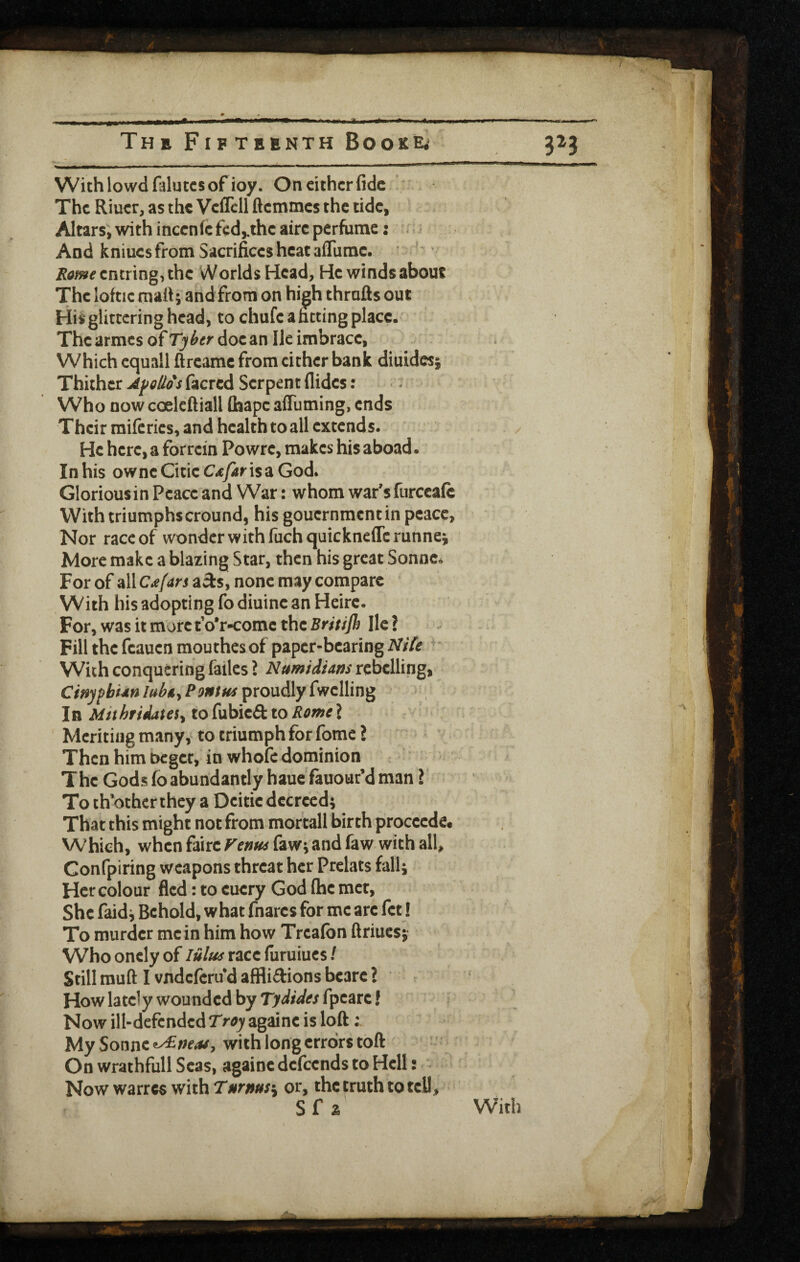 Withlowdfaluccsofioy. On either fide The Riuer, as the Veflcll ftemmes the tide. Altars; with incenfe fed,.the airc perfume: 'r i And kniucs from Sacrifices heat afliimc. • i?d/»^entring,thc Worlds Head, He winds about The loftic malt; and from on high thrafis out His glittering head, to chufe a fitting place. The armes of Ty^er doc an He imbracc, Which cquall flreame from cither bank diuides; Thither AfoUos facred Serpent Aides: - Who now coelcftiall Chape afiuming, ends Their raiftrics, and health to all extends. He here, a for rein Powrc, makes his aboad. Inhis owncCiticC^yirisaGod. Gloriousin Peace and War: whom war'sfurccafe With triumphscround, his gouernmentin peace, Nor race of wonder with fuchquickncficrunnei More make a blazing Star, then his great Sonnc<i For of all Ca((xn a3:s, none may compare With his adopting fo diuinc an Heirc. For, was it more tVr-come the Britifh He ? Fill the feauen mouthes of paper-bearing Nile ^ ■ With conquering failcs ? Numtdiatis rebelling, CinyfhUnlubiLyPontHsi^xo\xA\y(svc\\\n^ In MithridateSy to(\x\>\td:ioRomcl Meriting many, to triumph for fome ? Then him beget, in whofc dominion The Gods fo abundantly haue fauour’d man \ To ch’othcr they a Deitic decreed; That this might not from moftall birth proceede. Which, when fairc Fenu^ faw; and faw with all, Confpiring weapons threat her Prclats fall; Her colour fled: to cucry God Ihc met, She faid; Behold, what fnarcs for me arc fet! To murder mein him how Treafon ftriucs; VVho oncly of lultis race fiiruiucs / Still rauft I vndeferu d afflidions bcare ? How lately wounded by Tydides fpeare! Now ill-defended Tr^^againc is loft; My Sonne with long errors toft On wrathfull Seas, againc defeends to Hell: . Now warres with Tor, the truth to tcU, S f ^ With