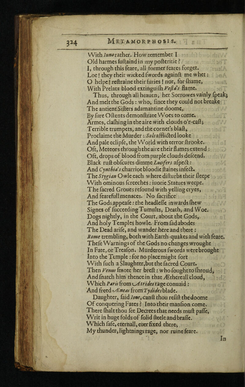 Metamorphosis. 3H With///^^rather. How remember I Old harmes fuftaindin my poftcritic I I, through this fearc> all former fearcs forget. Loc! they their wieked fwords againft me whet: ? O hclpe! rcftrainc their furies! nor, for fliame, WichPrelats blood cxtitigmih Feftaj flame. Thus, through all heauen, her Sorrowes vainly fpeakj And melt the Gods: who, fince they could not breake The antient Sifters adamantine doomc. By fure Oftents demonftrate Woes to come. Armes, claftiingin theaire with clouds o*r-caft; T crrible trumpets, and the cornets blaft,. Proclaimc the Murder: *S’<?/iaffli£l:edlooke And pale eclipfe, the World with terror ftrookc. Oft, Meteors through the aire their flames extend : Oft, drops of blood from purple clouds deftend. Black ruft obfeures dimme Lucifers afped: And Cynthia's charriot bloodic ftaincs infed. ThzStygian Owle each where difturbs their fleepe With ominous fcrccches; iuoric Statues weepc. Thcfacrcd Groues refound with yelling cryes. And fearcfull menaces. No facrifice' The Gods appeafe; the headlcflc inwards Qicw - Signes of fiicceeding Tumults, Death, and Woe. Dogs nightly, in the Court, about the Gods, And holy Temples howle. From fid abodes The Dead arife, and wander here and there: Rome trembling, both with Earth quakes and with fcarc. Theft Warnings of the Gods no changes wrought InFate,or Treafon. Murderous fwords were brought Into the Temple: for no place might fort With fuch a Slaughter,but the ficred Court. Then Venus fmote her breft: who fought to (hroud. And fnatch him thence in that TEchercaUdoud, * Which ?aru from c-xf tridts rage conuaid: And freed ^neas ixomTydideshhdz, Daughter, faid lone^ can ft thou refift the doomc Of conquering Fates ? Into their manfion come. There (halt thou ftc Decrees that needs muft pafle, Writ in huge folds of folid ftecle and brafle. Which fife, eternall, eucr fixed thcrc^ My thunder, lightnings rage, nor mine fcarc- In
