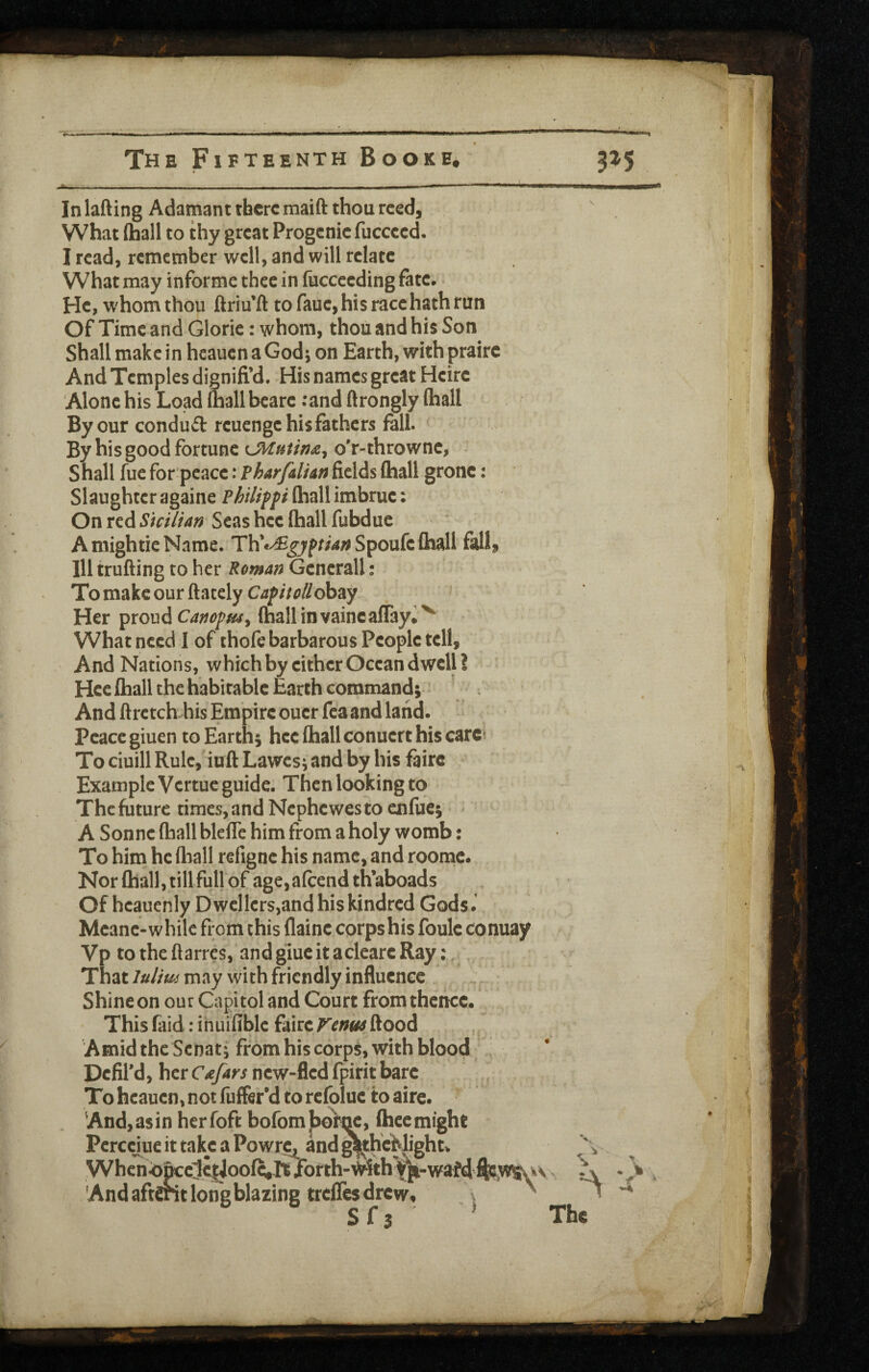 In lafting Adamant there maift thou reed, What (ball to thy great Progenie fuccced. I read, remember well, and will relate What may informe thee in fuccccding fate. He, w^hom thou ftriu’ft to faue,his racehath run Of Time and Glorie: whom, thou and his Son Shall make in heauen a God; on Earth, with prairc And Temples dignifi’d. His names great Heirc Alone his Load (hall beare ;and ftrongly (hall By our conduft reuenge his fathers fall. ^ By his good fortune o'r-throwne, - Shall fue for peace: FharfdiAn fields (hall grone: Slaughteragaine (hallimbrue: On red Sicilian Seas hee (hall fubduc AmightieName. Th*«^j7pr/4/^Spoufe(hall fall, Ill trufting to her Roman Generali; To make our (lately Caf itollchzy ^ Her ipxoud Can(hallinvaincalTay*^ What need I of thofe barbarous People tell. And Nations, which by either Ocean dwell? Hee (hall the habitable Earth command;- And (Irctch-his Empire ouer fea and land, peace giuen to Earth; hee (hall conuert his carc^ To ciuill Rule, iuft Lawes; and by his fairc Example Vertue guide. Then looking to The future times, and Nephewes to enftie; • ^ A Sonne (ball blelTe him from a holy womb: To him he fliall refigne his name, and roomc. Nor (hall, till full of age,afcend th’aboads Of heauenly D wellers,and his kindred Gods. Meane-while from this (laine corps his foule conuay Vp to the ftarres, and glue it aclearc Ray: That luJm may with friendly influence Shine on our Capitol and Court from thence. This fiiid: ihuifiblc fairc F'enw flood Amid the Senat; from his corps, with blood , Defil'd, her Cafars new-fled fpirit bare To heauen, not fuffer’d to rcfoluc to aire. . And, as in herfoft bofomjbor^c, (hee might Pcrccjue it take a PowrCj^ and ^h€^|ight> Whcn^|fcclc|Joo(^.It/orth-^ith\ji-wafd And aftdnt loiTgblazing trelTes drew, \ ^