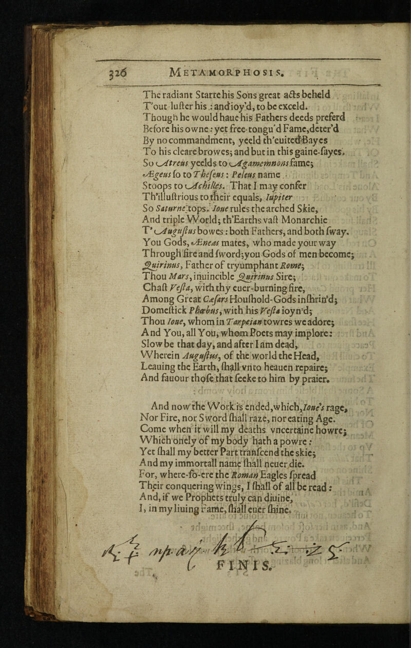 The radiant Starrehis Sons great ads beheld T'out lufter his : andioy’d, to be cxccld. Though he would hauc his Fathers deeds preferd Before his ownc; yet frec^tongu'd Famc^deter’d By no commandment, yeeld th’euited^aycs To hisclearebrowcs;andbutin thisgaine-fayes. So i^treus yeeld s to ^gamemnomSixmQ^ *^geus fo to Thefeus: PeUus name, ^ Stools to ^chil^s. That I may confer Th’illuftrious totficir equals, lufiter So SUHrntXo^s ':lone rules the arched Skie, And triple World; th’Earths vaft Monarchie T* {^ugujlus bowes: both Fathers, and both fway. You Gods, mates, who made your way Through fireandfword;you Gods of men become; ^mrinusy Father of tryumphant Rome^^ Thou iriuincible ^mrmus Sire; Chaft Vtfia^ wirii thy cuer-burning fire. Among Great Cdifars Houfhold-Godsinflirirfd; Domeftick Pheebus^ with his Fejla ioyn-d; Thou lottCy whom in Tarfeian to wres we adore; And You,all You, whomJ?octs may implore: Slow be that day, and after I am dead. Wherein Augujiu^^ of the world the Head, Leauing the Earth, (hall vnto heauen repairc; And fauour thofeihat fccke to him by praier. And now the Workis ended,which, Nor Fire, nor Sword fhall raze, nor eating Age. Come when itwillmy deaths vneertaine howre; Which oriely of my body hath a powrc; Yet fliall my better Part rranfeend the skie; And my immortall name (hall neuer.dic. For, where-fo-erc the Romanh^^cs fpread Their conquering wings, I fhUll of all be read: And, if we Prophets truly can diuinc,' I, in my liuing Fame, (hall cucr Qiinc.