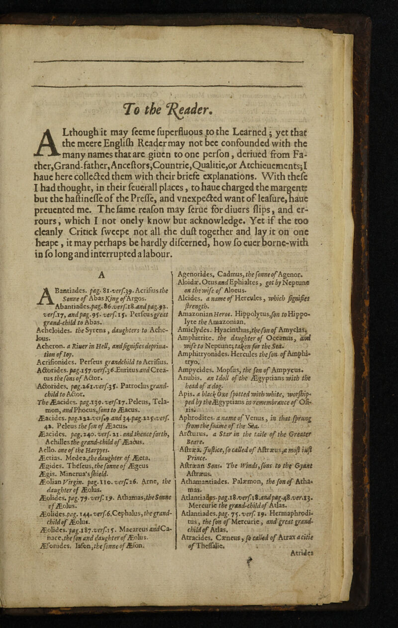 To the ‘leader. ALthough it may (ecme fupcrfluous,to the Learned; yet that the meere EngliCh Reader may not bee confounded with the many names that are giuen to one perfon, deriued from Fa¬ ther,Grand-father, Anceftors,Countrie,Qualitie,or Atchieuementsjl haue here collcdcd them with their briefe explanations. With thelc I had thought, in their feuerall places, to haue charged the margentt but the haAinefle of the PrelTe, and vnexpe^ed want of lealiire, haue preuented me. The lame realbn may ferue fbrdiuers flips, and cr- rours, which I not onely know but acknowledge. Yet if the too cleanly Critick fwcepe not all the dull together and lay it on one heape, it may perhaps be hardly dilcerned, how fo euer borne-with in fo long and interrupted a labour. A Bantiades. pag> h.cnCms the Sonne of Abas l^ing of Argos. Abant jades./?^^. %6.verfi% .and pag.f z. zerfiy, andpag.^^, zerf i j. Vti^Qiisgreat grand-ebild to hhas, Acheloides. the Syrens, daughters to Ache- ^ lous. Acheron, a RiuerinHellj andjtgnificsdepivta- tion ofloy. I Acrifionides. Perfeus grandchild to hcridus. AOiondcs. pag.i S7 •verf,i6.Emitus and Crea¬ ms the fons of Ador. Adorides. pag.z^i-verf.^S. ^atiochsgrand¬ child to Ador, TheJE^cidcs. pag.i^g^verfij.Vtlcus, Tela¬ mon, andEhocusfonsto ^acus. iEacides. pag.tiz.vafy.and ^/^.pag.izf^verf 4%. Peleus the fon of .^acus* ^acidcs. pag, 240. verf zi. and thence forth, A chiJJes the grand-child of /Eadus. Aello. one of the Harpy es. jEetias. MedcA^thedaughter of JEQta» .ffigides. JheicuSjthefonneof ^geus jEgis. Mincrua*sj^/e/d. JBoliati yirgin. pag.\\o.zerpi6. Arne, the daughter of iEolus. ,ff.olidcs,pag.79.verf.i^. hthamtis^theSonHe cfJEolus. JEohdes.pag. id^/^*verf 6.Ccphdhis, the grand¬ child of iEoIiis. /Eo]jdcs.pag.i%7.verf.tf. MacareusandCa- nace,fj)e fon and daughter ofJEohs. iEfonides, loTonjtkefonneofJECon. Agenorides, Cadmus, thefonneof A^cnor* Aloidse. Otustz»^/Ephialtes, got by Neptunct on themfe of Aloeus. Alcides, anameofUtxcvX^s, which fig?ufies flrength. Amazonian Hem. Hippolytus,/&;2 foHippo-* lyte Amazonian, Amiclydes. Hye^cmxhxs^thefonof Amyclas*. Amphitrite. .the daughter of Oceanus, dJiti wife to Neptunej t^en for the Sea, Amphitryonides. Hercules the fon o/Amphi- tryo. Ampycides. Mopfus, fon of Ampycus, Anubis, m IdoU of the .Egyptians with the head of a dog. Apis, a blacli Oxe fpotted with white, worfhip^ ped by f/;e^gyptians in remembrance of Ofi** risi.^.< . Aphrodites.Venus, in thatfprung fromthefoame of the SCa. Ardurus. a Star in the talk of the Gteaief Beare* Aftraea. fufke, fo called of Aftraeus,/? mo^ iuf Vrince. Aftraean Sons* The Winds,fins to the Gyant Aftraeus. Athamantiades. Palaemon, the fon of Atha* mas. Atlantia^s.ptfg.i 8 .verfi%.andpag./\fi .ver.i^. Mercuric the grand-childof Atlas. Atlantiades.p<2g. 7^. verf 19* Hermaphrodi- tus, the fon (?/Mercuric, and great grande child of Atlas. Atracides, Csencus, fo ealhd of Atioxacitie o/Thcflalic* Asridcs