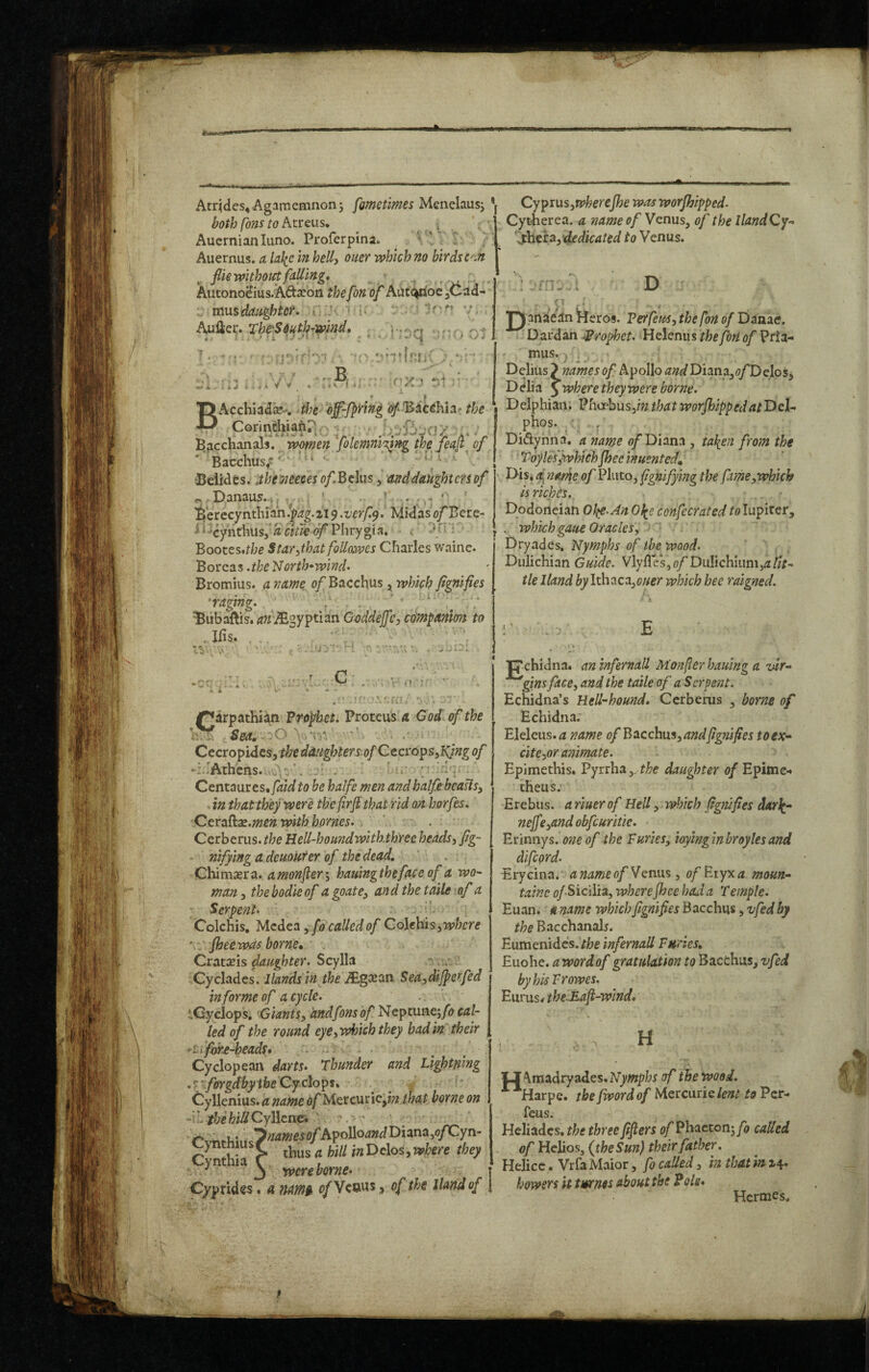 Atqdes^ Agamemnon j fgmetimes Man^lmsy *| both [bus to Pitreus, ^ Auernianluno. Proferpina. ^ ’ Auernus. a Ulic in belly oner which no birdsc'M file without faUing, , AutonoHius.Ad:xoii thefon of Aaf<^oe jCad- i ^ i- =10'' Auller. The'South-T^lnd* \ ,■ rrB^ -- ■ 'flV • BAcchiada?-. doe i!^‘ 'Bacehia' the Corin&iaftPr; - w Bacchanals, women folemnirqng thefeaf, of ' Bacchus/?'' • t 'Beiides. .theiteeeesof.^tlmy and daughters of ^ . Danaus.-v. ... ' • ' ’ B'erecynthrah.j?^g.219 .verfy. Midas oj^Bere- ‘ xynthus,’^ Phrygia. . ; Bootes»the Starythat foUowes Charles waine. Bor Qts^.the North-wind* Bromius. a name 0/Bacchus, which fignifies 'raging.. ; . ... ' Bubaftis. <?;z':^gyptian Goddejfcy edynpanion to Ifis. . , ;.'r ' u I ' ' ^ - i - i r W : , i rv • * /“Carpathian Prophet. Proteus a God of the Sea. ^ . Cccropidcsythedaughters-ofCccroips^Njngof -i.rAthens. ' u- ' Centaiires.faidto he haife men andhalfe beaUs^ in that they were th'efirft that rid on horfes. Ceralkx.menwithhornes. Cerberus.HeU-houndwiththrec heads, fig- - nifyingadeuoUfer of the dead. Chimxrtk. a monfler-^ hauingthefaceofa wo¬ man^ thebodieof a goat and the taile of a ; Serpent. . Colchis, Mcdta ^ fo called of CoUhis ^where ' - Jhee was borne. Crat^is daughter. Scylla Cyclades. Hands in the JEgxtxn $ea,dijperfed in forme of a cycle. tCyclops, 'GiantSy andfons of Nlcpmvi^fo cal¬ led of the round eye, which they hadin'their i^fw£-heads» * Cyclopean darts. Thunder and Lightning .'’forgdbyiheCYxioips. ’ Cyllenius. a name of Uttcunc^in that borne on - W. the hill CyBenc* ' ' . ;,7;?<j«?e^o/Apollo^»dDiana,o/Cyn- y*' C thus a hill inVeloSywhere they Cynthia 1 1 3 rvere borne. Cyprides. a mmi> <?/Venus ^ of the Hand of Cyprus ywherejhe was worjhipped. Cytierea. a name of Venus^ of the llandCy-. ftiWydedicated to Venus. D jQl anaean ^eros. Per feus, the fon of Danae. D ardan prophet. Helenu s thefbn of Prla- mus. , ^ . Delius “I names of Apollo and Diana,<7/DeIos, D elia 5 where they were borne. Delphian, Pfioebusjm that worjhippedatT>eU phos. . Didlynna. a name <;/Diana , ta}{en from the Toylesjtvhichjheeinuented. Dis, a, najme of Pluto, fgnifying the farMyWhich is riches. Dodoneian Ohp.An Ol^e confecrated to lupiter, . which gaue Oracles, Dryades, Nymphs of ibc wood. Dulichian Guide. Vlyfl es, of Diilichiiini,^ lit¬ tle Hand Ithaca,which bee reused. E 'C'chidna. an znfernaU Monjier haumg a vlr- gins face, and the taile of a Serpent. Echidna’s Hell-hound. Cerberus , borne of Echidna. Eleleus.^z of Bticchus, and fignifies toex- citcyor animate. Epimethis. Pyrrha,. daughter of Epime-« theus.' Erebus, ariuerof Hell, winch fig?tifies dAi\- nejfcyand obfcuritie. Erinnys. one of the Buries, ioylnginbroylesand difeord. Erycina. anameof Venus, ofB.iyxa moun- tainc o/.Sicilia, where Jhce had a Temple. Euan, a name which fignifies Bacchus, vfed by the Bacchanals. Eumenidcs. /he infernall Furies, Euohe. <3! word of gratulation to Bacchus, vfed by his Vrowes. Eurus# theJFaJi-wind, H O Amadryades.IVywphr i?/' the wood. ■^■^Harpe. the fwordof Mercurie to to Per- feus. Heliadcs. the three fifiers e/Phactonj/a called of Helios, {the Sun) their father. Helicc • Vrfa Maior, fo called, in that in 2r4» bowers it tmms about the Pols. Hermes,
