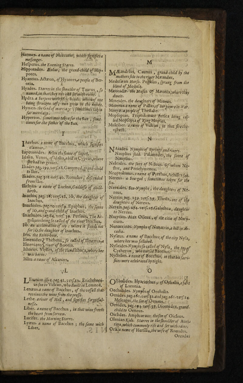 rrrr.. Hermes. 4 ef Mctcuri(i] in’hfch'^^giiTjjesa meffengcr. Hcfperus. the Euening Starre. ■ ■Hippotades. £c.oUts^ ^he grand-chrtd of pOteS. I Hyanrius. Adi^on, of Hy antespeople of Bee- otia. T Hyades. Sttirrcsm th cjho aider ofT ant us ^ fo , . •' namedfm thatihef rife ciM a Serpentviiivh-jiftie' heads'^ wliet^of one * • being flrael^en offtwo grew in th'e WMe. Hymen, the God of inarri agefomeiimes'ialiin for marriage* ' ■■ ■■ i- . ; Hyperion, fometimes tak^inforthe Suk ffoM. •. A \ • M J -■ times for the father^ef the Sun, • • r “t • • - • ■ « ,, , 4 1.- - ^ •• J. . . - 1 ^^^andriUs^ Caunus f grand-child by the mothers fide to the riuer M^candcr, Medufi^an Horfc, Pe^liis, fpruHi from the blood (j/’^edufa. Ma;onid^.'''^/^e Mufes* Of Mxotii^^wherethMf dwelt* '■ j' • ■ Mincides. the dai^hters of Mineus. ' Mincrha.dnme ef Pallas,hefpowrein War, Miny:B.iipr<7ple<)/’,TheilaJie'.^--'^ ' '' '■ Mopfopian. Triptolemus; Attica being edi¬ ted of Ifing^^cip^us, ' ■ >»xi )i ^ i-i.; moipl-i Mulciber. rf?7k^e <j/Vi4lcafl-'j|;3 that fireck- i:t3riT> JAcchiis. a name of'^a.cclwxs f which figjiifes clamour*- ..1, lapetonidcs. Arias tht fonne of rap'cf.V ’ Idab a. Venns., ofld alia^a hill 'mffypxxxsppphere ihehadkergroues. ' V Hi ad cs.pag, i^<^,verf,i^,G iknymedygrand-child follus. ^ rv1?.s...y Iliadcs./;<2^:5oi.i/cr/.-40. Romulus j' defended fromllus. Ilichyia. a name of hudna.Goddeffeof chifd- birth, .--.w. Inachis, pag. i6i vcrf,i3^ Id; the dauihtei' V Inachus,  - --r...: i«. Iriachides..p;3:^.io.T/cr/:^. ^paphiiry 'thefonne of lo^and grand-child of Inachus,'''' Inachidcs.pag.^ifverf/'^^, Per feus, J/;cAr- „ golians being f i called of the riuer TnacKus. \o. dn acclamdtiokofioy : where it fands not * for I o the daughter of Inachus., . ^ ,. Iris, the Kaine-bovd. , '' > Ifmenides? Theban’syfo calleda^llmciiusyrt IfmeniansyrWfifBoeotia. “ '1'* • Ithacus. Vlyfles, -ofttfe Ilandl^hai^agwh'irehee • was borne.' . Itiluj. a name of Afeanius, jL y Euimanjjfte.,paga^i.zcrfii, Hriclithopi- us fon if d Vulcan, who dweltin Lemnos. Len^us.^ name of Bacchus, of thcvejfell that' receiues the wine from thepreffe. Lciht. a riuer of Hell ^ and fignifips forgetful- ncjfe. ' Liber, aname of Bacchus , in that wine freeth the heart from firrow* Lucifer, the Morning Starre. Lyanis. a name of Bacchus ; the fame with Liber, ’ N^wdesi Njimphsof Sfi^lrks andr'mrs: Nauphus/cfd. I’^iMnedes, the fime of Nekides. tl^fin,spfNdem.-Ofrfham nI- Itor, Periclymenusr’^ - ' * Ncoptolcmus. a name ^'/'Pyrrhus,AchiIJcs^i Nereus. a Sea-god y fometimes taf^en for the fea* . Nereides. Sea-Nymphs', the daughters d/Ne- r r* • -/r reus, Nereis.,pag. z^yverf.iy .THctis,„TO o/'& daughters of Neveus, x;i Mexfiis-pag. verf. zf.Galathea, daughter to Nereus. \ ^ ° Naiycius. Aiax Oileus , af the. citie ofNa\:% cium. - . Nonacrincs.;2V>wpI;j of Nonatris,^ hill in cadia. Nyfeus. aname oflBacchus'^ofthecltyNy^a where hce was foHeted. / / > Nyfoides.iVymphsfo called a/Nyfa, the top of Cytheron, whonarfedBdcchusf ''^ ''' \ f N}^‘irelitts.« name of BaccHtiS; m that bk fieri- fices were celebrated by nighty < o ‘ *4 •*'. ''V;'■ L ' :' ;. rr QHbalides. Hyacinthus i’c/OphtAuiap'/rt of Laconia, Oechalidcs. Nymphs of Occhalia. Oenidcs-p^^.i 6o.verfiz.andpag.x6 [ .zerfi 4, A^peager,fl?f/^//o^Oenaus.;,: : Oehides, pag. 194. verf-i'p. Diomedes, grand*, child to Oeneus. Oiclides. Amphjarausj the fon of Olcleus. Olcnian S tar res in thefboulder of AuriJ which commonly rife and fet with rdina Ora, name of Herfilia>f^e wife of Romulus. Oread 7
