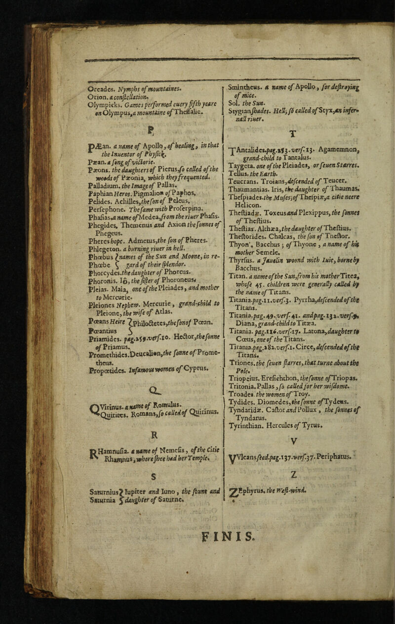 Orcades. Nymphs of mountaines* Orion, a conftcliation*^ Glympicks. Games performed euery fifth yem on Olympus^fl moftnt^une o/ThcCalic. pAan. a name of h^oUbsyof healing, in that the Inuentor of Bhyfic^, Pxan. a fong of viilorie^ Pxons. the daughters of Pienis^/fl called of the yooodsof)^xonia^ which they frequented* Palladium, the Image of Pallas. Paphian Her os, PigmalioH o/Paphos, Pclides. Achillcs,/feffa»a/ Pclcus, Perfephone. The fame with Proferpina. Phafias^/i name ofMcdce^fiom the riuer Phafis. Phegidcs, Themenus hxiositbefonnesof Phegeus. Phercsfeopc. AdmctuSithe fonof?hcies, Phlcgcton, a burning riuer in hell. Phoebus jnames of the Sun and Moone, in re- Phoebe \ gard of theirfplendor, I^h.oicydts.thedaughter of Phorcus. Phoronis. lOithefi^erof^^aoroncMs* plcias. Maia, one oftbel^l^isides, and mother to Mercuric. Pleioncs Nepbent. Mercuric, grand-child to Vlcionzy the wife of Atlas. PaansHrirtf 7^hi[oStcici,thefonof Paean. Foeantius 3 priamidcs. Hc^ot,thefonne oTPriamus. Promcthidcs.t)cucaU»n,tfcc fonne afProme- theus* Propoetidcs. Infammwomen of Cypms. QVirmus.fl»*w«a/ Romulus. Quhiccs. Kotntns,focadedof Quirinus. R RHamnufia. a name of Nemefis, oftheCitie Rhamnus, wkrc fhee had herTemple, S Saturnius? lupjter and luno, the fbnni and Saturnia Jdoftghter of Saturnc. Smintheus. a name of Apollo, for defraying of mice. Sol. the Sun. Stygianjbades. HeU-,fS called ofStyx^an infers nail riuer, , T 'YAncalidcs.prfg.tfj.x’fr/rij. Agamemnon, grand-child fo Tantalus. Taygeta, one of ffecPleiades, orfeuenStarres, the Earth. Tcucrans. Ttdieo^Sydefctnded <?/* Teuccr. Thaumantias. Iris, the daughter of Thaumas*’ Tbefpiadcs.r/?e Mufe5‘)0fThtipix,a citieneere Helicon. Theftiads. Toxcus4z?^Plcxippus,rj&e fonnet fi/’Theftius. Thcftiar. k\d^xz,the daughter £>/Thcftius. Theftoridcs. Chalcas, the fon efThclior. Thyon’4 Bacchus j 0/Thy one, a name of hk mother S>e.me\c, Thyrfus. ajauelin woend with Iuk,borneby Bacchus, Titan, a name of the Sun^from his motherTitea^ whofe 4y. children were generally called by the nameofTitoXLs. Titania.p^g.i i .verf^. VynhAydefeendedof the Titans. Titania.p^zg.4J.^'^y/^4I. andpag. iix.verff, Diana, grandrchild to Titsea. Ticania. pag.n^.verfiiy, Latona,daugbt!rt$ Coeus, one of the Titans. Tkamo.pag.%di.verfi»CitcCydefcendedofthy Titans* Trioncs.fi[;c feuen fiarres, that turne about the Pole* Triop cius.Ercfichthon, the fonne o/Triopas. Tritonia. Pallas ,fo called for her wifdome. Troadci. the women of Troy. Tydides. Diomcdcs,l^e/b»«c <7/Tydc«s. Tyndarida*. Caftorc^d Pollux , the fonnesof Tyndarus. Tyrinthian. Hercules o/Tyrus. ^Vlcansfeed.pag.i ^y.verf.^ 7. Ptriphatus.' z ^Hphyrus* the Wtfi-wind* FINIS.