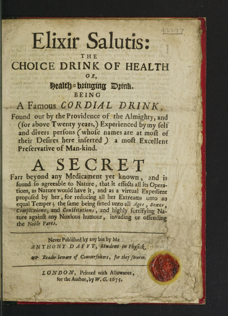 Elixir Salutis: % * v > •* r? # * / V : THE CHOICE DRINK OF HEALTH OR, sbanging BEING A Famous CORDIAL DRINK. V * , ‘ I i Found our by the Providence of the Almighty, and (for above Twenty years,) Experienced by my felf and divers perfons (whofe names are at moft of their Defires here inferted ) a moft Excellent Prefervative of Man-kind. A SECRET Farr beyond any Medicament yet known , and is found fo agreeable to Nature, that it effe&s all its Opera¬ tions, as Nature would have it, and as a virtual Expedient propofed by her, for reducing all her Extreams unto an equal Temper 5 the fame being fitted unto all Ages , Sexes Complexions, and Constitutions, and highly fortifying Na¬ ture againft any Noxious humour, invading or offending the Koble Parts. Never Pnblilhed by any but by Me ANTHONY D A F FT, Student in Phyftckj, Reader beware of Counterfeitert, for they/warn. .1 LONDON, Printed with Allowance, for the Author, by W, G# 167