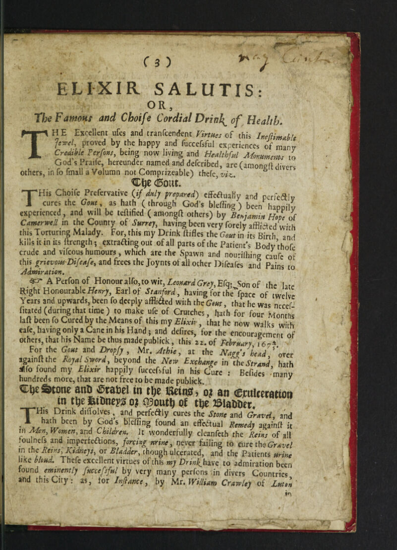 ■jr\ / ELIXIR SALUTIS: OR, The FamoHt and Choife Cordial Drinks of Health. TH E Excellent ufes and tranfcendent Virtues of this Ineftimablt Jewel, proved by the happy and fuccefsful experiences of man Credible Ter fins being now living and Healthful Monuments to God s Praile, hereunder named and defcribed, are (amoneft divers others, in fo fmill a Velumn not Comprizeable) thefe, viz,. “ THis Choife Prefervative (»/ duly prepared) effetfuaily and perfeftlv cures the Gout, as hath (through God’s bleflmg) been happily experienced , and will be certified ( amongft others) by Benjamin Hope of Camerwell in the County of Surrey, having been very forely afflicted with this Torturing Malady. For, this my Drink ftifles the Gem in its Birth and kills it in its ftrength; extrafting out of all parts of the Patient’s Bodythofe crude and vifcous humours, which are the Spawn and nourilhing caufe of this grievous Difeafe, and frees the Joynts of all other Difeafes and Pains to Admiration. sa- APerfon of Honour a To, to wit, Leonard Grey,Efq-, Son of the late Right Honourable Henry, Earl of Stanford, having for the'Ypace of twelve Years and upwards, been fo deeply afflitSed with the Gem, that he was necef fitated (duringthat t.me) to make ufe of Crutches, hath for four Months laft been fo Cured by the Means of this my Elixir, that he now walks with eafe, having only a Cane in his Hand; and defires, for the encouragement of others, that his Name be thus madepublick, this 21. of February i6-± For the Gout and Dropfy , Mr. At hie, at the Nagg’i bead one r agatnft the Royal Sword, beyond the New Exchange in the Strand hath allfo found my Elixir happily fuccefsful in his Cure : Befides manv hundreds more, that are not free to be made publkk y Stone anO«Stabel in tt?e Kein*, o? an Alteration *» 0? f^outij of tfce ©latfoer. THi!S Prk d,'lT°lVes,’. a,nd Perfedly cur4s th« Stone and Gravel, and • a/hat.tbeen by, ?,°d f bleffing found an effectual Remedy againft it in Men, Women, and Children. It wonderfully cleanfeth the Reins of ail foulnefs and imperfeftions, forcing mine, never failing to cure the Gravel m the Rems, Kidneys, or Bladder, though ulcerated, and the Patients urine lute blend. Thefe excellent virtues of this my Drinkhwe: to admiration been found eminently fuccefsful by very many perfons .in divers Countries and this City: as, for Infiance, by Mr. William Crawley of Luton’