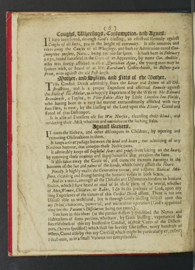 Cougt)& Conruuipttom anD SSgtteiS; IT hath been found, through God’s bleffing, an effe&ual Remedy againfl Coughs of all forts, yea in the height of extremity. It aifo removes and takes away the Caafes of all Wbe((ings> and hath toAdmiration cured Con- fumy live per fins, Nature being no: coo far fpent. It hath been in February 1672. found fuccefsful in the Cura of an Apprentice, by name Geo, Amblin , who was forely affli&ed w.rh a Quotidian Ague, the young man may be fpoken with, o*r heard of at Mr. Barnham's Coffee-houfe, in Bifhops-gate flreet, over againfl the old Poft-bwfe. gjpottjeiG an$ spleen, ant) JftttjS of His Cordial Drink admirably frees the Liver and Spleen of all Ob- jl ftnittions, and is a proper Expedient and effetfual Remedy againfl the Bus of tal Mother, as is happily Experienced by the Wife of Mr .Edward Brandereth, a Taylor, in Plow-ftable- Alley by Little Lincolns-Im-Fields, who having been in a very fad manner extraordinarily affixed with very fore Fitts, is now, by the bleffing of the Lord upon this Elixir, Cured and Freed of that Diflemper. . 7| , It is alfo of Excellent ufe for Wet Nnrfes, cleanlmg their bloua, and rendering their y^/^wholfom and nutritive to the fucking Babe. SJgamlt tticfeetg, TT cures the Rickets, and other diftempers in Children, by opening and removing Obftru&ions in them. . c It keeps acinar paflfage between the head and heart, not admitting or any Noxious humour, that annoyes thofe Noble parts. . . ■ It admirably keeps off frightful fears and griefs from feizmg on the heart, by removing thofe noxious and (harp humours that occafion the fame.. It aifo takes away the Caufe of, and cures the extream burnings in the bottoms of the feet and palms of the hands, which forely afflidf the Heart. Finally, it highly exalts the Generative virtue\ and reflores Radical Mot- (lure cleanling and (Lengthening the Seminal vefiels in both Sexes. And in a word,amongft all the Difeafes and Diftempers incident to humane Bodies, which 1 have heard or read of in thefe parts of he world, whether of Men Women, Children, or Babes, I do in the prefence or God, upon my long Experience of the virtues of this Cordial Dr/^affirm, There is not one Difeafe able to withttand , but is through God’s bleffing fubjecl unto, this my Drinkfs innocent, powerful, and miraculous operation (God s appointed time for the Patients Dijfohttion being not com l.) t , You have in this .Sheet (at the parties defires) pubhlned the Names and Habitations of fome per ions, who have, by Gods bleffing, experienced the fuccefsfulnefs of this my Inoffenfivc Cordial, in their Cures of the Dittero- pers, (herein fp*«fied) which ll.all for brevity fake fuffice, many hundreds of others Cured aifo by this my Cordia!(which might be particularly er. ) 1 lhall omit, as in a fraall Volwmn not com prixcable.