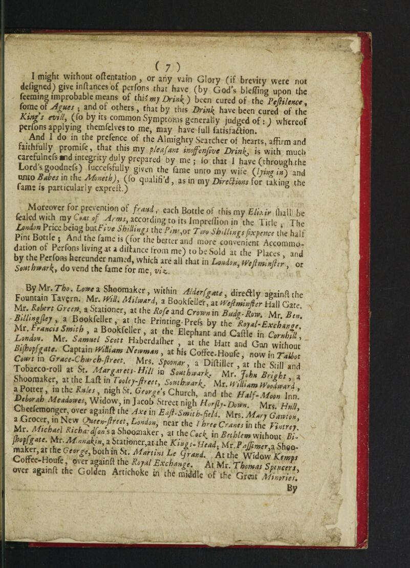 I might without oftentation , or any vain Glory (if brevity were not defigned) give inftances of perfons that have (by God’s bleffing upon the feemmg improbable means of Mimj Drink) been cured of the Pefiilence, fome of Agues ■ and of others, that by this Brink have been cured of the Kings null, (fo by its common Symptoms generally judged of: ) whereof perfons applying themfelves to me, may have full fatisfaftion. e •^!’<!,1 in.the pretence of the Almighty Searcher of hearts, affirm and airhfully promife, that this my pleafant inoffenfive Drinks is with much carefulnefs arid integrity duly prepared by me; fo that i have (through the Lord s goodnefs) fuccefsfuiiy given the fame unto my wife {hing in') and unto Babes in the Moneth) (fo qualifi’d, as in my DireSHons for taking the lams is particularly expreiL) 5 Moreover for prevention of fraud, each Bottle of this my Elixir Iball be fealed with ray CW of Arms according to its Impreflion in the Title - The hsnion Price being butFsve Shillings the Pint,oz Two Shillings fxpertce the half Jln- pJ And tbe fame is (for the better and more convenient Accomrno- f , p Perfons living at a difhnce from me) to be Sold at the Places, and by the Perfons hereunder named, which are all that in London, Wejlmlnfler or Southwark,, do vend the fame for me. viz. By Mr.The. Lowe a Shooraaker, within Alderfgate, diredlv anainfl the Fountain Tavfrn. Mr. mil. M.lward, a Bookfellerfat mfimn/er Hal Ga Jfc RoUnn GrSt% a*a“°ner> at,the R°f‘ and Crown in Bniglow. Mr. Ben. Bilhngfley, a Bookfeller, at tne Printing-Prefs bv the Roval-FvrP, M'. WStoll, . Bookfdkr, „ ,l,tEElepi,nKcSC tctZ' R-fhtr’*, Mr S“m:>el.SHcctt Haberdaffier , at the Hart and Gan without Btfhopfgate. Captain ’Killiam Newman, at his Coffee.Houfe, now in TaLbot Court m Grace-Church-ftreet. Mrs. Spoonar a Diftiiler qr rhp cr-n j Tobacco-roU at St. Margarets-Hill iD Southwark. Mr! John Bright*a Shoomaker, at the Lad in Toolep-fireet, Southwark.. Mr. William Woodward a Potrer , m the Rales nigh Sr. George % Church, and the Half-Moon Inn’ ®‘harf'h Meaiowes, Widow, in Jacob Street nigh H or fly. Down M H fSr8 M’ the 1Xe in £^h.fie/l Mrs. M^g™' w^ ’i !Q‘jerafree' Lond°»> near the / hrte Cranes in the Fintrej ^hoirelehM ^V^saShoomaker, a. the Cock, in Beihlem without Bi- makfr ai ^“. a ^ner.at the Head, Mr.Pa/fimer,, Sh«o- Coffee-Honl r6 ’ n ?* ?m,w L,‘ At the Widow Kemps v^otfee Houfe, over againft the Royal Exchange At Mr c * over againft the Golden Artichoke in the middle of the Great MmrJes! By