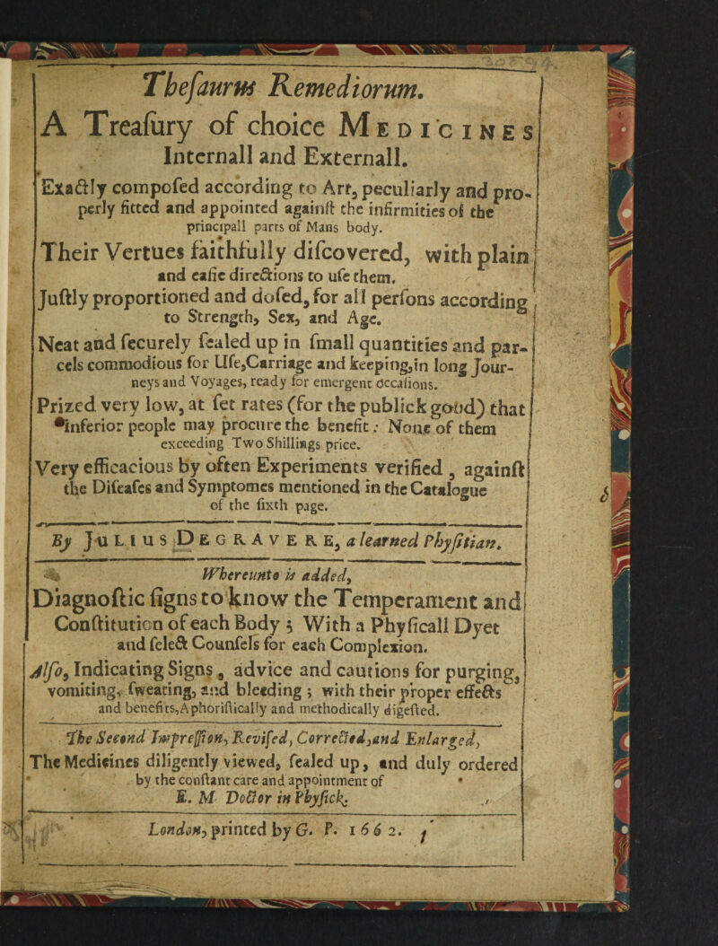 Tbefaurtts Remediorum. I A T reafury of choice Medicines Internall and External!. Exafily eompcfed according to Art, peculiarly and pro- perly fitted and appointed againft the infirmities of ther I principall parrs of Mans body. I Their Vertues faithfully difeovered, with plainj and cafic diregions to ufe them. Tuftly proportioned and dofed9for all perfons according , to Strength, Sex, and Age. S ( Neat and fecurely fealed up in fmall quantities and par- i cels commodious for lHe,Carriage and fceepmg,in long Jour¬ neys and Voyages, ready for emergent Occafions. Prized very low, at fet rates (for the publick good) that •inferior people may procure the benefit: Nous of them exceeding Two Shillings price. Very efficacious by often Experiments verified 5 againft the Difeafcs and Symptomes mentioned in the Catalogue of the fixth page. j nrv .. 1 — 1 ........ ■ ■ — - | By Julius D E g r A v e r e, a learned Phyfiiian. j Whcreunto is added\ Diagnoftic figns to know the Temperament and Conftitution of each Body $ With a Phyficall Dyet and feleft Counfels for each Complexion. jlfo9 Indicating Signs , advice and cautions for purging3 vomiting, fweating, and bleeding ; with their proper effe&s^ and benefits, A phoriftically and methodically digefted. iheSeewd Jwfre fieri, Revifed, Corre&ed^&nd Enlarged, The Medicines diligently viewed, fealed up, and duly ordered by the conftant care and appointment of E. M< Uottor in Fbyfickj London, printed by G» F. i 6 6 2. j
