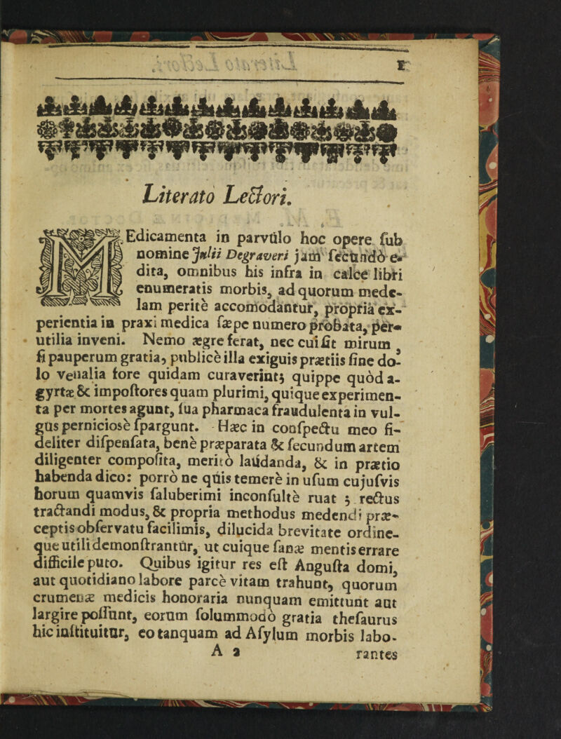 Literato Le&orL * ■' -i i — - Edicamenta in parvtilo hoc opere fub nomine Juki Dcgraveri jam' fCctiridb e. dita, omnibus his infra in calce libri enumeratis morbis, ad quorum tnedc- lam perite accomodantur, propria ex- perientia ia praxi medica fa:pc numero probata, per* utilia inveni. Nemo sgre ferae, neccui fit mirum fi pauperum gratia, publice ilia exiguis prstiis fine do- lo veiialia tore quidam curaverintj quippc quod a- gyrtseSc impoftoresquam plurimi, quiqueexperimen- ta per morte* agunt, lua pharmaca fraudulenta in vul- gus perniciose fpargunt. Hsc in confpeiftu meo fi- deliter difpenfata, bene prajparata 5c fecund um artem diligenter compofita, merito laiidanda, & in praetio habenda dico: porro ne quis temere in ufum cujufvis horum quamvis faluberimi inconfulte ruat reftus tradandi modus, 8c propria methodus medendi prse- ceptisobfervatu facilimis, dilucida brevitate ordine- queutilidemonftrantfir, ut cuique fan# mentis errare difficile puto. Quibus igitur res eft Angufta domi aut quotidiano labore parce vitam trahuDt, quorum crumeux medicis honoraria nunquam emittunt ant Jargire pollunt, eornm folummodo gratia thefaurus hie iuftituitor, eotanquam adAfylum morbis labo- A a rantes