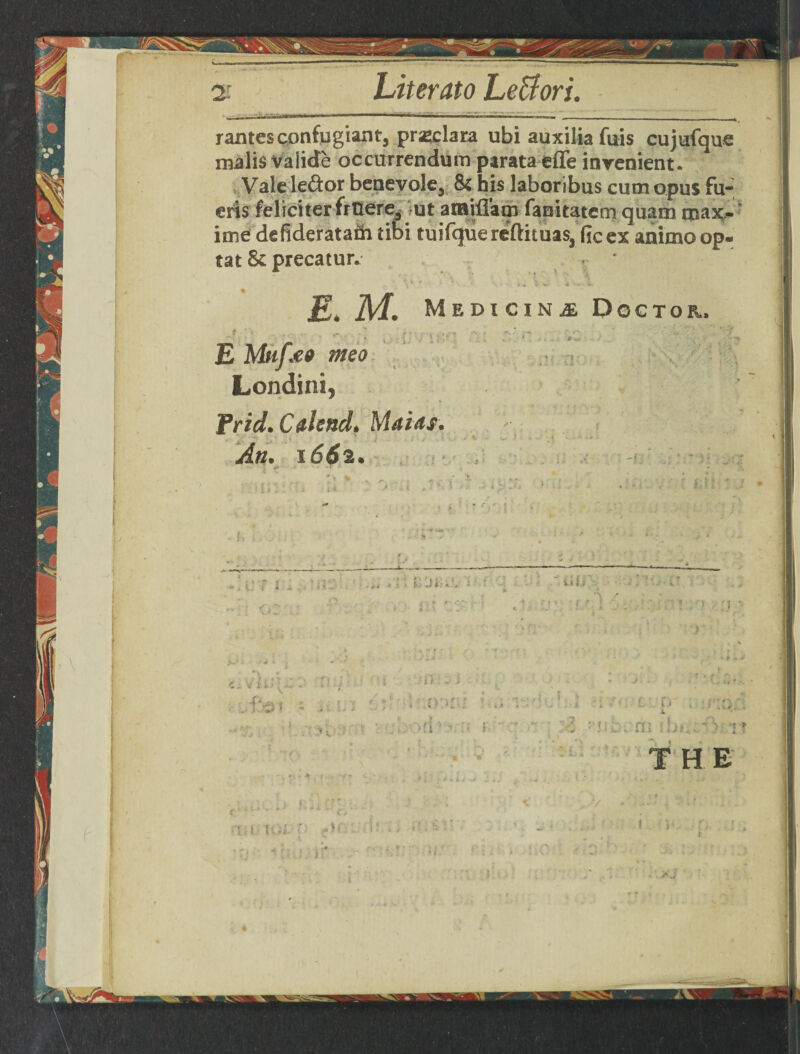 4— 2: Liter ato Le&ori. rantesconfugiantj prasclara ubi auxilia fuis cujufque rnalis Valide occurrendum parata effe inrenient. Vale left or benevolej 8c his laboribus cum opus fu- eris feliciter fruere, -ut aiBifl'am fanitatem quatn max¬ ima dsfideratam tibi tuifquereftituas, ficex animoop- tat 8c precatur. ■ ■ * E. M. Medicine Doctor. ■ | ;■■■ « E meo Londini, Trid. Calend. Mains. I .J • 5 '! » 1.4. ' *>• 4j j;* . L .. i» X n i \ cm ; m,- ? it T H E V