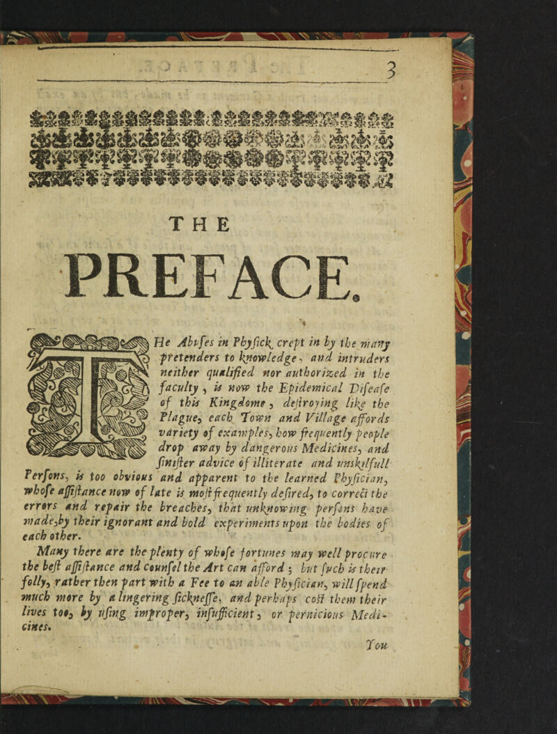f He Abvfes in Fhyfick^ crept in by the warty pretenders to knowledge, and intruders neither qualified nor authorized in the facuity , is now the Epidemical Difeafe o f this Kingdom? y defir oying like the Tlague5 each Town and Village affords variety of examplesy how frequently people drop away by dangerous Medicines3 and finifter advice of illiterate and itnsktlfull Ferfons, is too obvious and apparent to the learned Fhyficiany whofe afffiance now of late is mofi frequently defiredy to correct the errors and repair the breachesy that unknowing per fans have wadeyby their ignorant and bold experiments upon the bodies of each other. Many there are the plenty of whofe fortunes may well procure the heft affifiance and ceunfil the Art can afford 5 but fuch is their follyy rather then part with a Fee to an able Phyfician, will fpend much more by a lingering fic\neffe) and perhaps coll them their lives tooy by fifing improper y infuff cient y or pernicious Medi¬ cines,