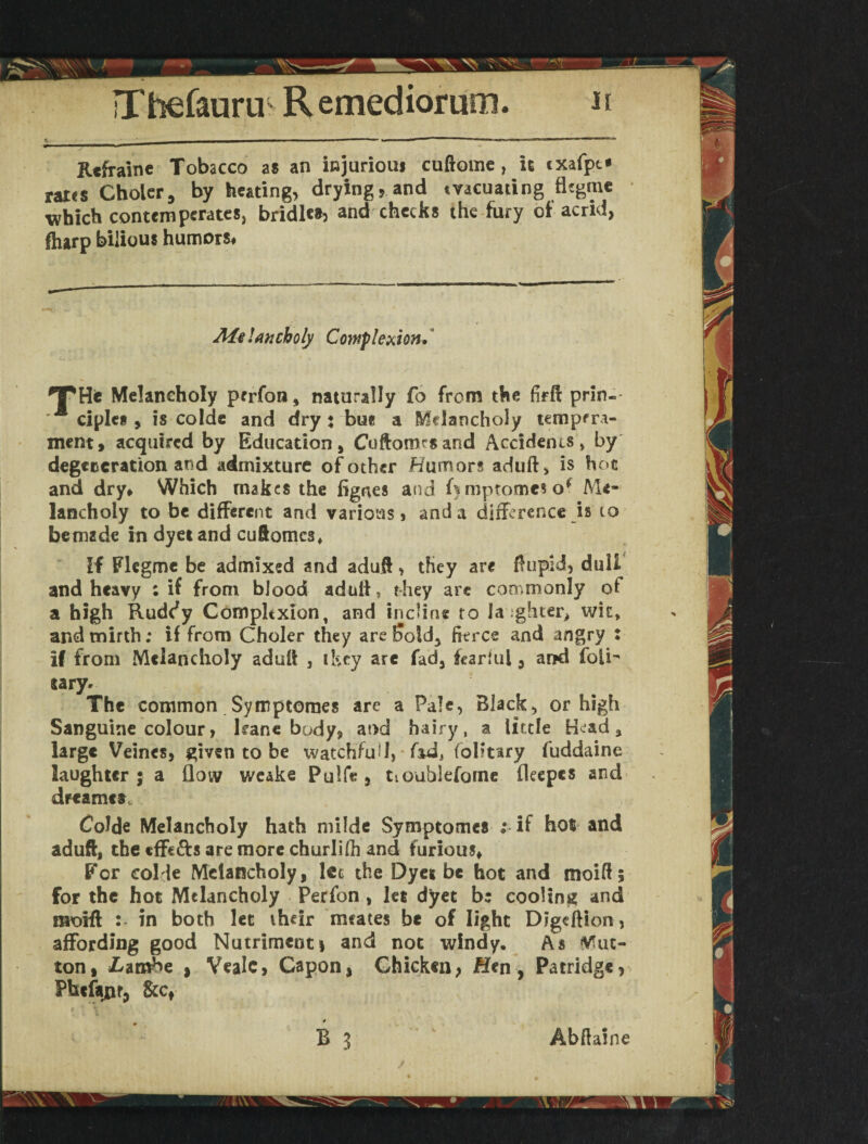 Refrain e Tobacco as an injurious cuftomc , it exafpt* * rates Cholcr, by heating, drying, and evacuating flegme which contempcrates, bridles, and checks the fury of acrid, fharp bilious humors# Melancholy Complexion.* *T*He Melancholy perfon, naturally fo from the firft prin- clplcs , is colde and dry: bus a Melancholy tempera¬ ment, acquired by Education, Cuftoimsand Accidenis > by degeneration and admixture of other Humors aduft, is hoc and dry* Which makes the figrtes and kmptomeso* Me¬ lancholy to be different and various, and a difference is to bemzde in dyetand cuftomes. If Flcgme be admixed and adufl, they are ftupid, dull and heavy ; if from blood aduii, they are commonly of a high Ruddy Complexion, and incline to brighter, wit, and mirth; if from Choler they are Sold, fierce and angry : if from Melancholy adufl , they are fad, fearful, and folk tary- The common Symptomes are a Pale, Black, or high Sanguine colour, lranc body, and hairy, a little tkad 3 large Veines, given to be watchful 1, fid, folitiry fuddaine laughter ; a flow wcake Pulfe , tioublefome fleepcs and dfcamet. Colde Melancholy hath milde Symptomes ; if hot and aduft, the cffe&s are more churlilh and furious. For colde Melancholy, lec the Dyes be hot and moift; for the hot Melancholy Perfon , let dyet b: cooling and moift : in both let their mcates be of light Digcftion, affording good Nutrimenti and not windy. As Mut¬ ton, £ambe } Vealc, Capon, Chicken, Hen, Patridge, Phefanr, &cf ' ■ Abftaine