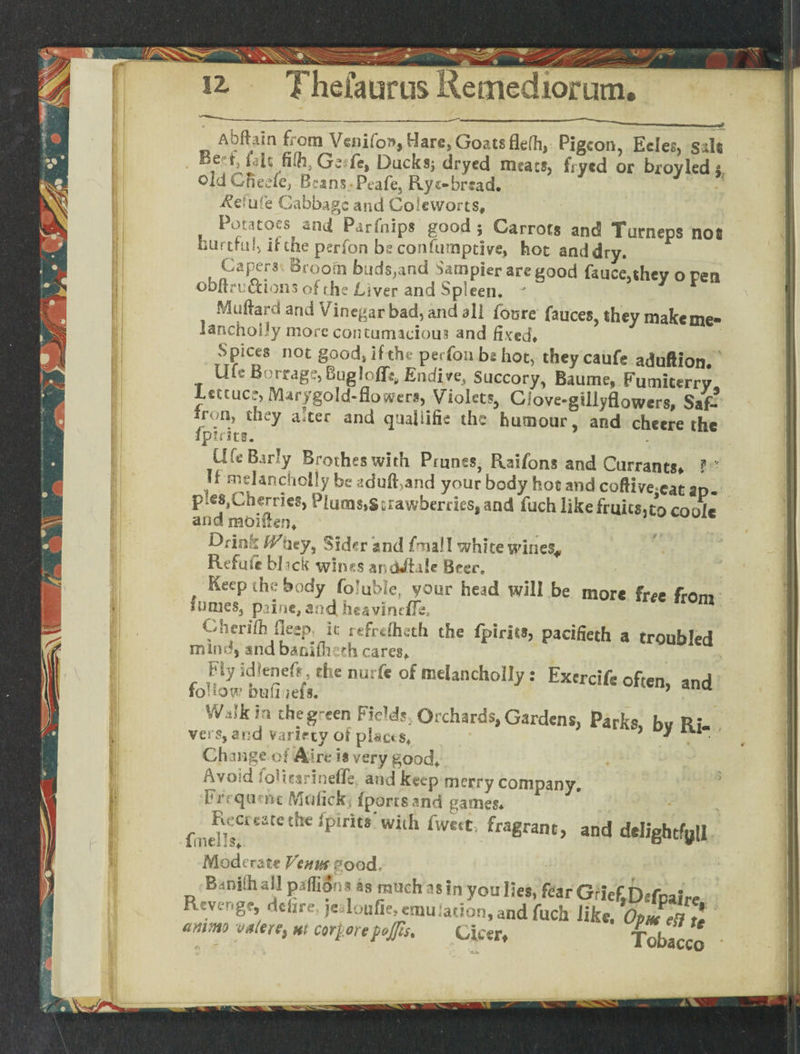 Abftam from Venifon, Hare, Goats flelh, Pigeon, Ecles, Silt Be t, ialt fifh, Gefe, Ducks; dryed meats, frytd or broyled s oldCfieefe, Beans, Peafe, Rye-bread. ^efufe Cabbage and Coleworts, Potatoes and Parfnips good ; Carrots and Turneps not hurtful, ikhe perfon be confumptive, hot anddry. Capers. Broom buds,and Sampler are good fauceahey o ren ©bfiruftioiis of rhe Liver and Spleen. J Muftarcf and Vinegar bad, and ail foure fauces, they make me- lanchoiJy more contumacious and fixed* Spices not good* If the perfon bs hot, theycaufe aduftion. Ufe Borrage, Bug!offe, Endive, Succory, Baume, Fumicerry Lettuce, Manrgold-floweri, Violets, Clove-gillyflowers, Saf- iron, they a!ter and quallifie the humour, arid cheere the ipints. UfeBarly Brotheswith Prunes, Raifons and Currants, ? ' If melanchoify be aduft,and your body hoc and coftive cat an- pies, Charles, Piueas,Strawberries, and fuch like fruits, to coolc arid raoiflen, Sider and fma! I white wines* Refute black wines andJftak Beer. Keep the body fb’uble, your head will be more free from fumes, paine, and. heaviness, Cherifh flecp. It refrefheth the fpirits, pacifieth a troubled mind, and bamfheth cares* Fly idienefc, the nurfc of meUncholIy: Excrcife often, and to HOW Dull iefs, ’ Walk in theg-een Field!, Orchards, Gardens, Parks bv Ri vers, and variety of places* , * a • Change of Aire i* very good* Avoid foUtarinefle and keep merry company. Frrqumc Muhckj (ports and games* fmfPsCreatet{lCil>irlt# With fwe<*' {ra%rsLm> and delightful Moderate Venn* good* Bdniih all pillions as much as in you lies, fear Grief.Dsfnaire fkv.'.g?, dchre jeUonfie, emu;ation,and fuch like. Opm eR te ammo yafcrt, hi corfcorepejfis. Ciper* Tobacco *