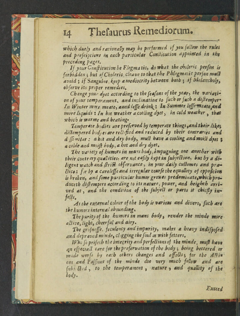 __________—— -=5 which duely and rationally may be performed if you follow the rules and pfefoiptiens in each particular Comt nation appointed in the preceding pager, IfyourConffitutionbeFIegmatic* do what the choleric perfon is forbidden ; but tf Choleric, cleave to that the Phlegmaticperjon mull avoid ; if Sanguine, keep a mediocrity between both ; if Melancholy, obferve its proper remedies* Change your dyet according to the feafons of the year> the vartafi- on of your temper amenta and inclination to fucb or fuch a diflempet* In Winter mne me ate, amd lejfe drinb^x In Summer lejfrmeate/tnd more liquids 2 /» hot weather a cooling dyet $ in cold weather ^ that which is warme and healing• Temperate bodies are preferved by temperate things tandtheir li\e$ dittempered bodjesare retfified and reduced by their contraries and d tfivilar : a hot and dry bodyx mutt have a cooling andmoitf dyet \ a colde and moifl body > a hot and dry dyet. The variety of humors in mws body ^ impugning one another with their contrary qualities, are not eafily kept in fubjeBion, but by a di¬ ligent watch and ftrift obf rrvance, in your daily cufiowes and pra- diC§: fir by a carekffeand irregular tourfe the equality of eppofition is broken* and fame particular humor grouts prtdominate%whic\opro- duceth diflempers according to its nature, powery and heighth arri¬ ved at, and the condition of the fubjett or parts it chiefly in¬ fers. As the external colour of the body is various and divers, fuch are the humors internal abounding* The purity of the humors in mans body% render the minds more aBive9 light* cheerful and airy. The grofneffe, feculency and impurity* makes a heavy indifpefed and depraved m;nde% clogging the foul as with fetters. Who foprifeih the integrity and per feBions of the minde. tnufl have qn efpeciall care for the prefervation of the body; being bettered or mtde wotfe by each others changes and ajfgfis} for the A&i* ens and Paffiant of the minde doe very much follow and are fttbj. Bed , to the temperament , nature * and qnaUity of the body. Exceed