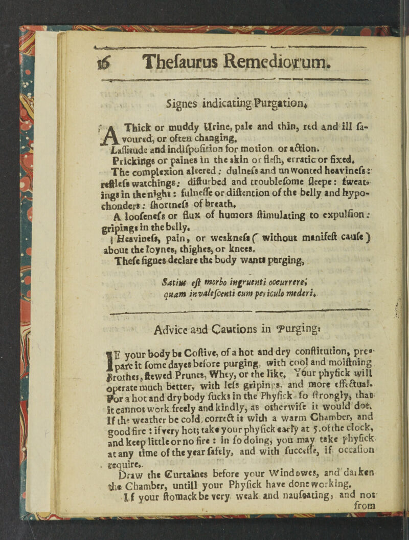s Signes indicating Purgation* A Thick or muddy Urine, pale and thin, rtd and ill fa¬ voured, or often changing. Lalfitude and indifpofition for motion or a&ion. Prickings or paine# in the skin or fldh, erratic or fixed. The complexion altered; dulnefs and unwonted heavinefs t reftlef* watchings; difturbed and troublefome fleepe: fweat* infiS in the night s fulnefife or diftention of the belly and hypo- cinders: flformefs of breath. A loofenefs or flux of humors ftimulating to cxpulfion ; griping* in the bdly. 1 Heaviness pain, or weakneft ( without manifeft caufe ) about the loyncs, thighes, or knees, Thefc fignes declare the body want* purging, Satins eft tnorlo ingruenti oocurrere, quant invale feenti cum peticulo mederi* Advice a^d Cautions in ‘Purging: IE your body be Coftive, of a hot and dry conftitution, pre* pafe it fome dayes before purging, with cool and moiftnihg JSrothe j9ftewed Prunes, Whty, or the like. Your phyfick will operate much better, with iefs griping and more tffiaual. Por a hot and dry body fucks in the Phyfick fo tf rongiy* that it cannot work freely and kindly, as other wife it would dot* if th? weather be cold, commit with a warm Chamber, and good fire : ifvcrv hot; take your phyfick tarty at 5.of the clock, and keep little or no fire : in fo doing, you may take phy fick at any time of the year fafeiy, and with fucceff*, if occalion * require.. ' Draw the Curtaincs before your Wind owes, and aaiKcn di* Chamber, untill your Phyfick have done working, j if your ftomackbe very weak and naufeatingj and not from