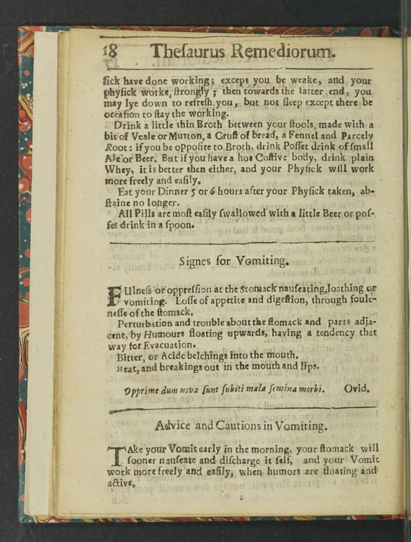 • ■■ V 8» * 1 * *■ '*• * - 111.  —' - 1 ' ■■»■!■' ■ I- ■  ■ ■ ~ ~ •- 'r  ' » I'' -1 '  I ' ' — ' lick have done working * except you be weake, attd your phyfick worke^ ftrongly ^ then towards the latter end, you may lye down to refrefti you, but not fleep except there be ©ec&fion to flay the working.. . Drink a little thin Broth between your ftools, made with a bit of Veale or Mutton, a Cruft of bread* a Fennel and Pircely Root: if you be oppofite to Broth, drink Poflet drink of fmall /Uc or Beer* But if you have a hoi Coftive body, drink plain Whey, it is better then either, and your Phyfick will work snore freely and eafily* Eat your Dinner y or 6 hours after your Phyfick taken* ab- ftaine no longer* All Pills arc moft eafily (wallowed with a little Beer or pof- fet drink in a fppon. Signes for Vomiting. v‘ v/ ' * T «<• ,j ;| • y ~ .rj *i * ' *I < W » * - 4 * . * J f* Ulnefs or opprelfion at the Stomack naufeatingjoathing or ? vomiting. Lofle of appetite and digeftion, through foulc- neffe of the ftomack. Perturbation and trouble about the ftomack and parrs adja¬ cent, by Humours floating upwards, having a tendency that way forEvscuatiom , Bitter, or Acide belchings into the mouth* neat, and breakings out in the mouth and lip?. Qpprimc dum nova funt fubiti mala ftmina morbu Ovid* Advice and Cautions in Vomiting. TAke your Voosisearly in the morning, your ftomack will fooncr naufeate and difeharge it (elf, and your Vomit work more freely and eafily, when humors are floating and a&ivc* . . ;:i ■; i'
