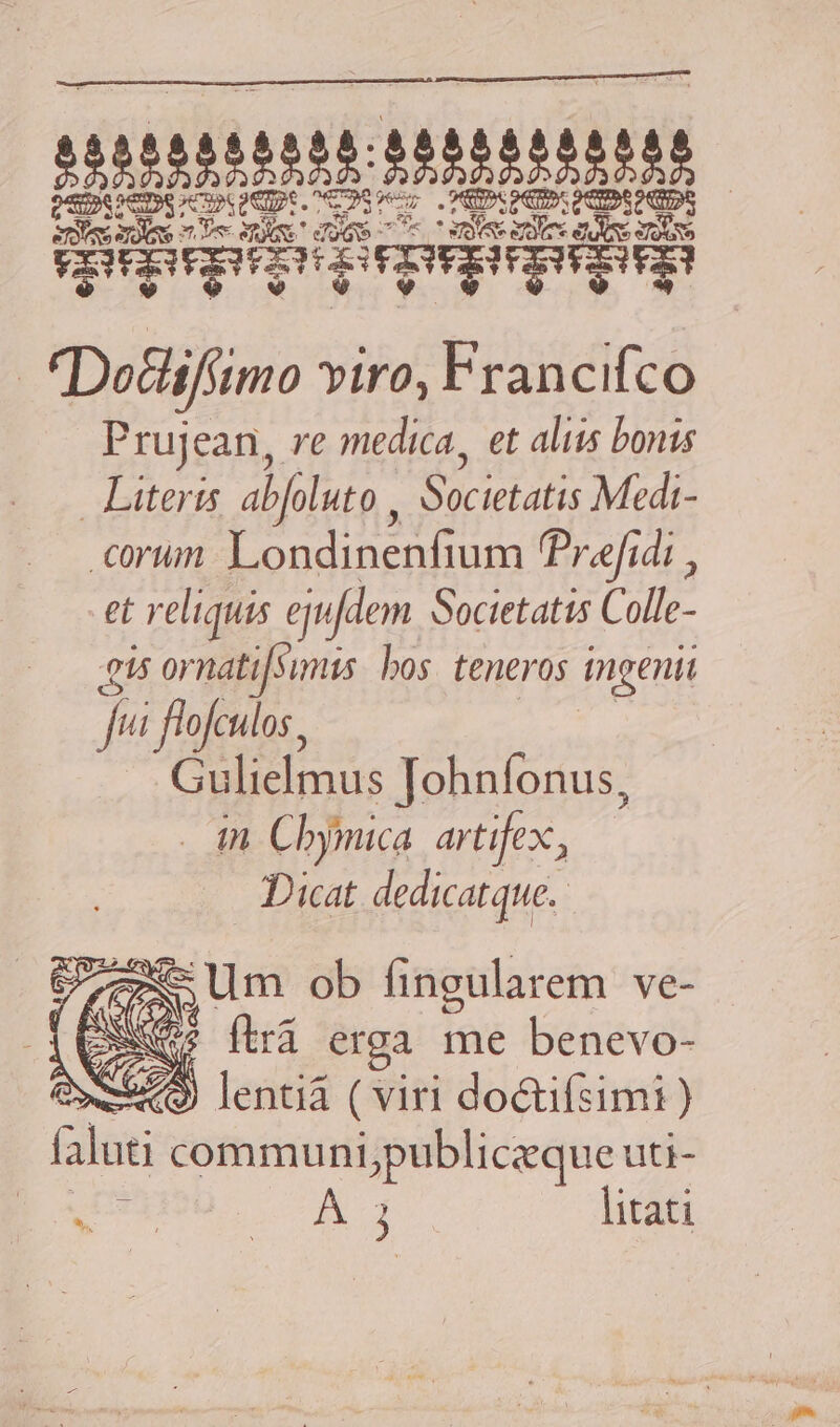 tette Men | ids 3 je d. ek Quaeque | Dotlifimo yiro, Francifco Prujean, re medica, et aliis bonis Literis abfoluto EAR PETS cun. Londinenfium Prefidi , et reliquis ejufdem Societatis Colle- 45 ornatifsimis. bos. teneros ingenii fui ! flofculos, Gulielmus Johnfonus, . in Cbymica artifex, Dicat dedicatque. 77x Um ob fingularem ve- [ESO (ira erga me benevo- Qw949) lentia ( viri doctifsimi ) alu communi,publiczque uti- j litati