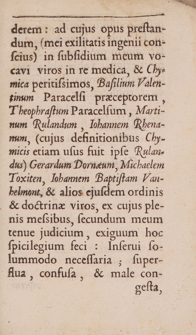 derem : ad cujus opis preftan- dum, (mei exilitatis ingenii cor- feius) in fubfidium meum vo- cavi viros in re medica, & Ce mica peritifsimos, fBafilium V'alen- tinum. Paracelfi praeceptorem , T beophrafltum Paracelfum , Marti- num. (Rulandum , Tobannem bena- nun, (cujus definitionibus C5. iicis etiam ufus fuit ipfe alas» dus) Gerarduin 'Dorneum, Michaelem Toxiten, lohannem 'Baptiflam Van- bebnont, &. alios ejufdem ordinis . & do&rinz viros, ex cujus ple- nis mefsibus, fecundum meum tenue judicium , exiguum hoc fpicilegium feci : Inferui fo- lummodo neceffaria ; fuper- flua, confuífa, & male con- gefta,