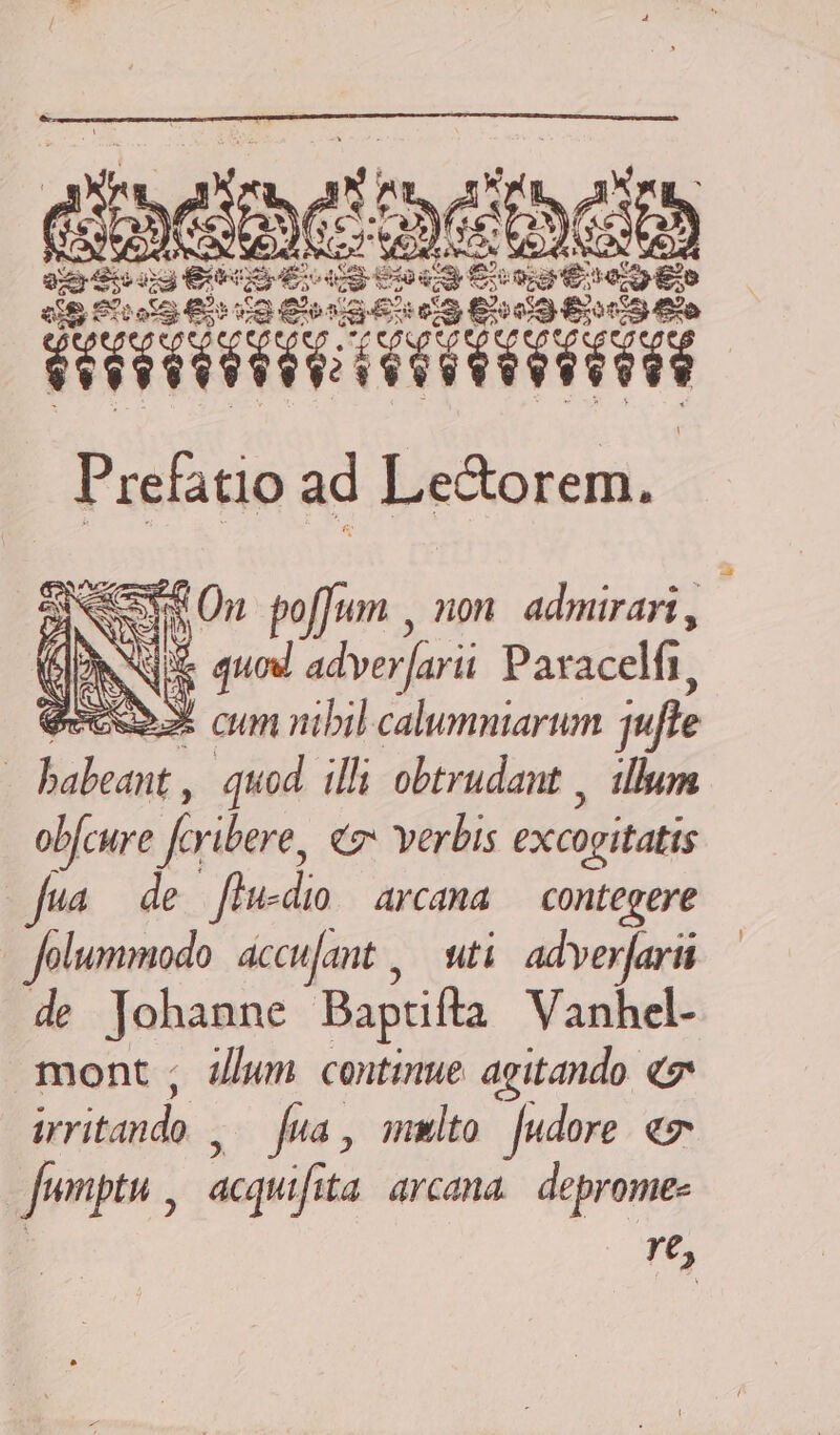 DE $t EI: Ee ie 5 ior DUE eS RWV RII Prefatio ad Le&amp;orem. Aem On poffum , non. admirari , NS quod adver[arii Paracelfi, ecco 3 cum nibil calumniarum jufle : M ive: quod. illi obtrudant , illum obfcure feribere, cz verbis excoritatis fua de flu-dio/ arcana — contegere Jolummodo accufant ,— uti/ adverjari de Johanne Bapcifta Vanhel- mont ; zum continue agitando. e hov sc de Jua , mmlto [udore. ev Jumptu , acqifi ita arcama deprome- re,
