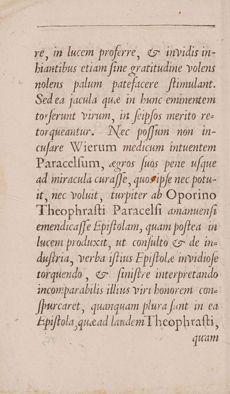 -— re, in lucem proferre, c invidis in- biastibis etiam fine gratitudine volens - nolens palum patéjacere fhimulant. Sed ea jacda quie in. bunc emmentem to ferunt virum, in feipfos merito re« torueantur. Nec po[Jum mon. in- cufare NVierum medicum. intuentem Paracelfum, «eeros fuos pene ufque ad miracula curaffe, quostipfe necpotu- - it, nec volut, turpiter ab Oporino Theophrafti Paracelfi amanuenfa emendicaffe Epi[tolam, quam poftea in lucem produxit, ut confulto c de ine dufiria, verba ifHus Epiflole mvidiofe torquendo , ez [mifLre interpretando incomparabilis illius virt bonorem. | con Jpurcaret, quanquam plura fant. in. ea f quam