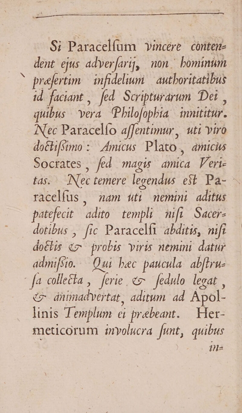 Si Paracelfüm vincere cóntem- dent ejus adyer[arij, non. homini id faciant , fed. Scripturarum Dei , quibus vera. (Philofopbia innititur. Nec Paracelto affentimur, uti viro do&histmo :.— Amicus Plato , amicis cci , fed. magis: amica Veri Nec temere legendus e$. Pa- — niedlfüs nam i nemini aditus patefecit ink templi [i Sacer- dotibus , fic Paracelfi abditis, mft do£&lis T probis viris nemini datur admifsi 0. Qui bec paucula abftru- é dhünadib tat. aditum. ad Apol- linis Templum ei prabeant. Her- meticorum involucra Junt, quibus ne