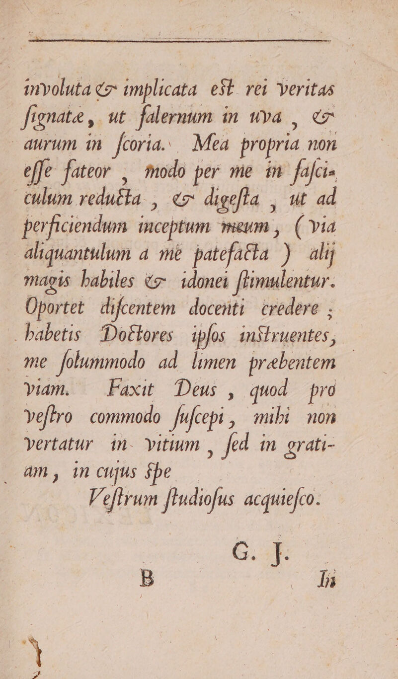 involuta ez: implicata. e$t rei veritas fi gnata y. ut falernum in uva , ez aurum in [coria Mea propria 0n effe fateor , modo per me in fajci culum redutla. C digefla | ut ad perficiendum inceptum meum , ( via aliquantulum a4 me patefatia ) alij magis babiles &amp;z-. idonei [hmulentur. Oportet difcentem docenti credere ; habetis Dottores ipfos ENS me Jolummodo ad limen prebeutem viam. — Faxit Deus , quod pro Yeftro commodo [ ifcept , mibi non vertatur. in. vitium , fed in pur am, in cujus Ve effrum Jhudifis acquiefco. B . la