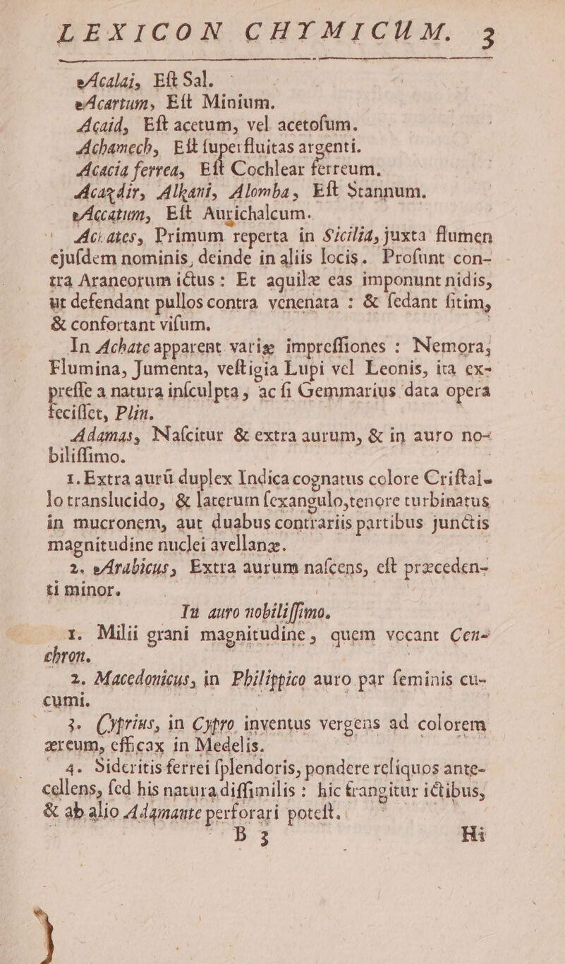 e/czlaj, Ell Sal. eAcartum, Eft Minium. Acid, Eft acetum, vel acetofum. Achamech, Eft tuperfluitas argenti. Acacia ferrea, Eft Cochlear ferreum. cag dir, Alkani, Alomba, Eft Stannum. vÁccatium, Eft Aurichalcum. * atc. ates, Primum reperta in Sicili4, juxta flumen ejufdem nominis, deinde in aliis locis. Profunt con- tra Araneorum ictus: Et aquile eas imponunt nidis, ut defendant pullos contra. venenata : &amp; (edant fitim, &amp; confortant vifum. In Achatc apparent varie impreffiones : INemora,; Flumina, Jumenta, veftigia Lupi vcl. Leonis, ita ex- preffe a natura inículpta ; ac fi Gemmaríus data opera feciffet, Plin. Adamas, Naícitur &amp; extra aurum, &amp; in auro no- biliffimo. 1. Extra aurü duplex Indica cognatus colore Criftal- lotranslucido, &amp; laterum fexangulo,tenore turbinatus in mucronem, aut duabus contrariis partibus junctis magnitudine nuclei avellanz. 2. e/Irabicus, Extra aurum naícens, cft przceden- ti minor. | | ) Iu auro nobili[f;mo. i. Milii grani magnitudine, quem vccant Cei- £hron. | 2. Macedonicus, in. Pbilippico auro par feminis cu- cumií. , 3 (yprius, in Cytro, inventus vergens ad colorem zreum, efficax in Medelis. ; E . 4. Sidcritis ferrei [plendoris, pondere reliquos ante- cellens, fcd his nawura diffimilis: hic trangitur ictibus, &amp; abalio 4dgmanteperforari poteclt./— 7^ B 3 Ri