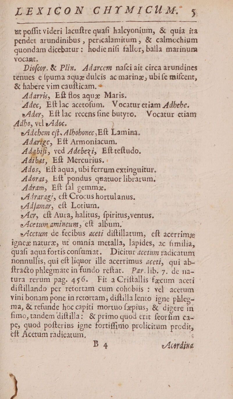 ut poffit videri lacuftre quafi halcyonium, &amp; quia ita pendet arundinibus , pericalamitum ; &amp; calmcchium quondàm dicebatur: hodienifi fallor, balla marinum vocant. Diefcor. &amp; Pliu.. Adarcem naíci ait circa arundines tenues e puma aqua dulcis ac marinz; ubi (e mifcent, &amp; habere vim caufticam. * ? Adarris, Eft los aqux Maris. | Zdec, Eftlac acetofum, | Vocatur etiam Adbebe. eAder, Eftlac recensíine butyro. ^ Vocatur etiam Adbe, vel eAdoc. ; e/Adcbem eff, Albobouec Eft Lamina. Adarige, Eft Armoniacum, — yid ved Adebezi, Eftteftudo. Adibat, Eft Mercurius. : dos, Eft aqua, ubi ferrum extinguitur. Adorar, Eft pondus qnatuor librarum. Adram, Eft fal gemmz, vAdraragi, cft Crocus hortulanus. vÁAdJanar, elt Lotium. vcr, cft Aura, halitus, fpiritus,ventus. eAcetum amiseum, ett album. e/Lcctum de fecibus aceti diftillatum, eft acerrime igneg nature, ut omnia metalla, lapides, ac fimilia, quafi aquafortisconfümat. — Dicitur zcetum radicatum nonnullis, qui eft liquor ille acerrimus ceti, qui ab- Ítra&amp;o phlegmate in fundo reftat.— Par.lib. 7. de na- tura rerum pag. 456. Fir a Criltallis fecum aceti diftillando per réetortam cum cohobiis : vel. acetum vini bonam pone in retortam, diftilla lento igne phleg- ma, &amp; refunde hoc capiti mortuo fpíus, &amp; digere in . fimo,tandem diftilla: &amp; primo quod crit feorfim ca- pe; quod pofterius igne fortiffimo prolicitum prcdir, eft Acetum radícatum, iu