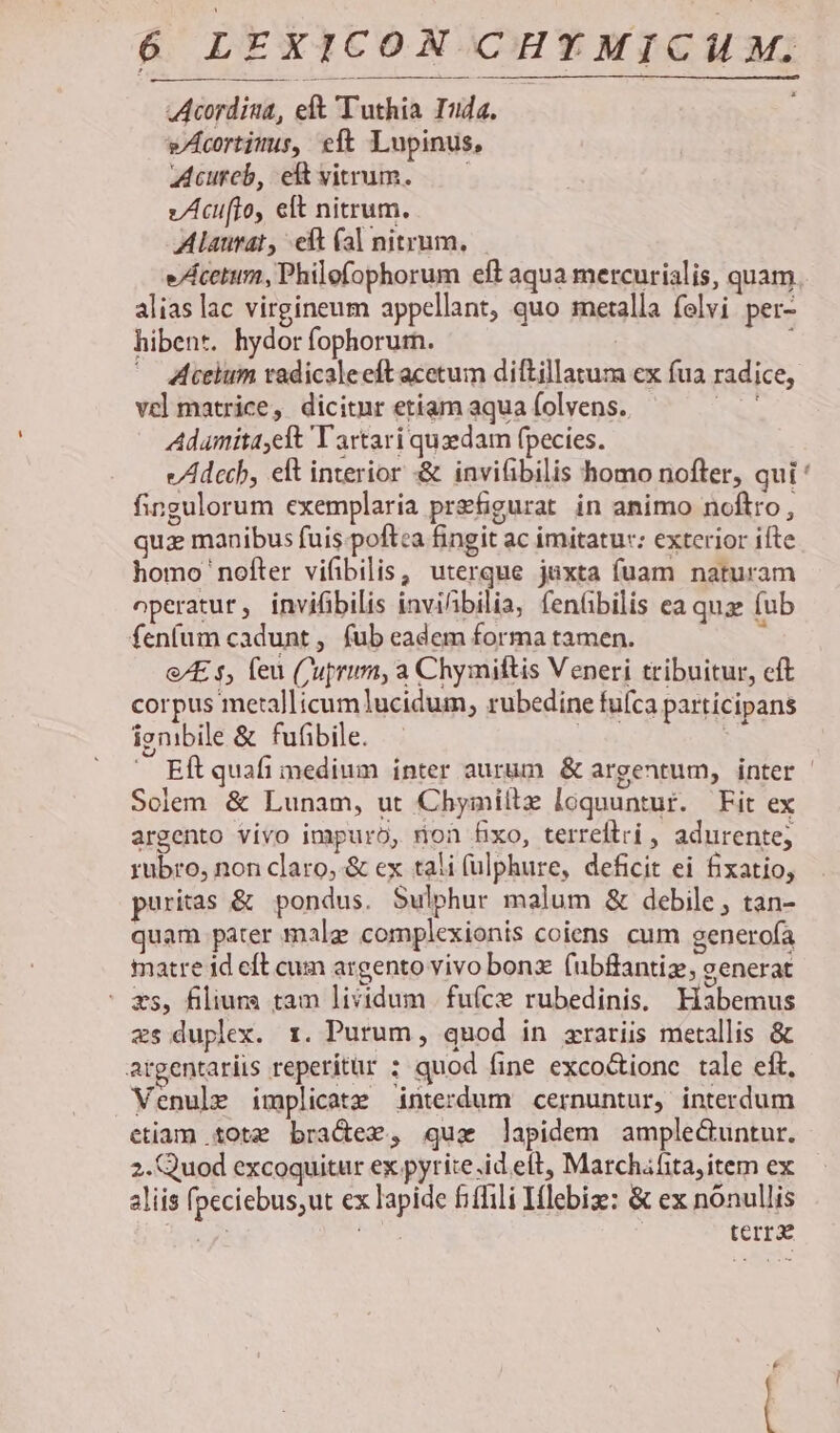 Acordiua, eft Tuthia Iuda. wAcortims, eft Lupinus, Acureb, eftvitrum. —— z/Acuifto, elt nitrum. Alaurat, eft (al nitrum, — e/Acetum, Philefophorum eft aqua mercurialis, quam alias lac virgineum appellant, quo metalla felvi per- hibent. hydor fophorum. i; ' celum tadicaleeft acetum diftillarum ex fua radice, vel matrice, dicitnr etíam aqua folvens. iba Adumita,eft Tartari quedam fpecies. e/Adccb, eft interior &amp; invitibilis homo nofter, qui ' fingulorum exemplaria prefigurat in animo noftro, quz manibus fuis.poftca fingit ac imitatur: exterior ifte homo nofter vifibilis, uterque juxta fuam naturam operatur, invifibilis inviibilia, fenübilis ea quz: fub fenfum cadunt, fub eadem forma tamen. : &amp;E s, feu (Cuprum, a Chymiftis Veneri tribuitur, cft corpus metallicum lucidum, rubedine fufca partícipans igmbile &amp; fufibile. | ^ Eítquafi medium inter aurum &amp; argentum, inter | Solem &amp; Lunam, ut Chymillz loquuntur. Fit ex argento vivo impuro, non fixo, terreftri , adurente; rubro, non claro, &amp; ex tali (ulphure, deficit ei fixatio, puritas &amp; pondus. Sulphur malum &amp; debile, tan- quam pater male complexionis coiens cum generofa matre id eft cum argento vivo bonz. (ubffantiz, eenerat - ms, filiurs tam lividum |fufce rubedinis, Habemus zs duplex. x. Purum, quod in zraríis metallis &amp; argentariis reperítur ; quod fine exco&amp;tione tale eft, Venule implicatz interdum cernuntur, interdum etiam tote bra&amp;dez, qux lapidem amplectuntur. 2. Quod excoquitur ex pyrite.id elt, Marchafita, item ex aliis peciebus;ut ex lapide fiffili Iflebize: &amp; ex nónullis A MS terr