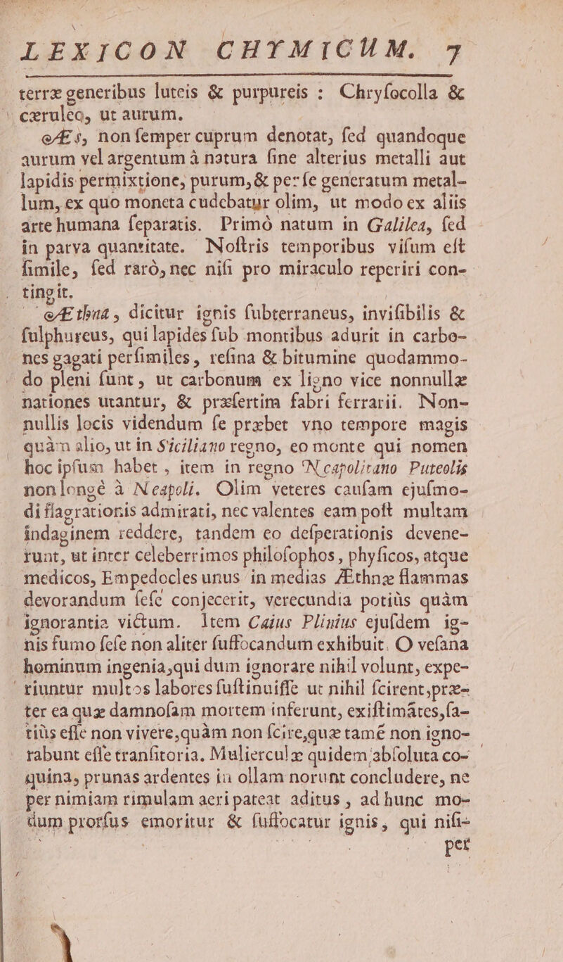 terrx generibus luteis & purpureis : Chryfocolla & e/Es, non femper cuprum denotat, fed quandoque aurum vel argentum à natura. (ine alterius metalli aut lapidis permixtione, purum, & pe7fe generatum metal- lum, ex quo moneta cudcbatur olim, ut modo ex aliis arte humana feparatis.. Primó natum in Galilea, fed in parya quantitate. NNoftris temporibus vifum eft fimile; fed raró, nec nifi pro miraculo reperiri con- tingit. —eEtbu4, dicitur. ignis fübterraneus, invifibilis & fulphureus, qui lapides fub montibus adurit in carbo- nes gagati perfimiles, refina & bitumine quodammo- do pleni funt , ut carbonum ex ligno vice nonnullz nationes utantur, & prafíertim fabri ferrari. INon- nullis locis videndum fe przbet vno tempore magis quàn alio, ut in Siciliano regno, eo monte qui nomen hoc ipfuz: habet, item in regno 'Neapol/rano Puteolis nonlongé à Neapoli. Olim veteres caufam ejufmo- di flagratioris admirati, nec valentes eam poft. multam indaginem reddere, tandem eo defperationis devene- runt, ut inrer celeberrimos philofophos , phyficos, atque medicos, Empedocles unus in medias ZEthnz flammas devorandum íefe conjecerit, verecundia potiüs quàm ignorantia victum. ltem Cajus Plinius ejufdem. ig- nis fumo fefe non aliter fuffocandum exhibuit. O vefana hominum ingenia;qui dum ignorare nihil volunt, expe- ter eaquz damnofam mortem inferunt, exiftimátes,fa- tiüs efle non vivere,quàm non (cire,quz tamé non igno- rabunt effe tranfitoria. Mulierculz quidem /abíoluta co- quina, prunas ardentes ii ollam norunt concludere, ne per nimiam rimulam aeri pateat aditus , ad hunc mo- dum prorfus emoritur & fuffocatur ignis, qui nift- pet à