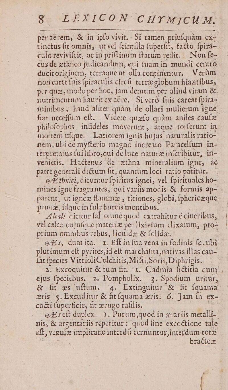 peraérem, &amp; in ipfo vivit. . Si tamen priufquàm ex- tinctus fit omnis, ut vel fcintilla fuperfiz, fatto fpira- culo revivifcit, ac in priftinum ftatum redit. Non fe- cus de xthneo judicandum, qui (uam in. mundi centro ducit originem, terraqueut olla continentur. — Verüm non cartt fuis fpiraculis circi terre globum hiaatibus; pcr quae, modo pcr hoc, jam demum per aliud viram &amp;. rimentum hauritex acre. Si veró fuis careat fpira- fiat neceffum eft. Videte quafo quàm aniles caufze mortem ufque. Latiorem ignis hujus naturalis ratio- nem, ubi de myfterio magno increato Paracelfum in- terprexatus fui libro;qui de luce naturz infcribitur, in- venietis. Ha&amp;enus de xthna mineralium igne, ac pauregeaerali di&amp;um fit, quantüm loci ratio patitur. - e tbiici, dicuntur fpiritus ignei, vel fpirituales ho- mínes igne fragrantes, qui variis mocis &amp; formis ap- parent, ut igneze Hammza , titiones, globi, fphericzeque prung, idque infulpbureis montibus. | Alcali dicitur fal omne quod extrahitur é cineribus, vel calce cujufque materiz per lixivium elixatum, pro- prium omnibus rebus, liquidz &amp; folidz. e£;, dumita. r1. Eftiníua vena in fodinis fc. ubi plurimum eít pyrites,id eft marchafita, nativas illas cau- fat fpecies V itrioliColchitis, Mifii,Sorii, Diphrigis.. éjus fpecicbus. 2. Pompholix. 3. Spodium uritur, Sris 5. Excud itur &amp; fitíquama ris. 6. Jam in ex- cocti fuperficie, fit rugo ráfilis. : nis, &amp; argentariisreperitur: quod ine exco&amp;tione tale eft, vcoulz implicat interdü cernuntur,intefdum-tote ue 67^ bradtex |