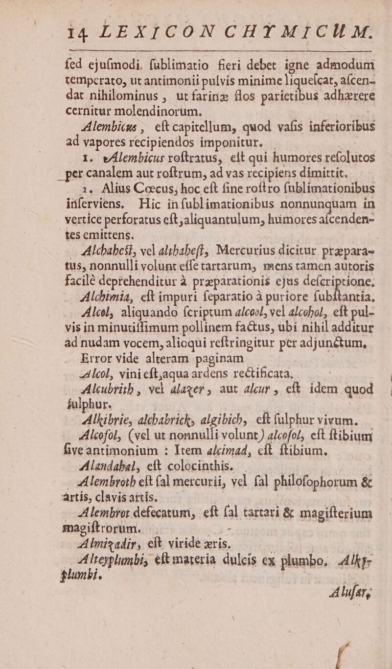 fed ejufmodi, fublimatio fieri debet igne admodum temperato, ut antimonii pulvis minime liquelcat, aícen- dat nihilominus , utíarinz flos parietibus adhzrere cernitur molendinorum. Alembicus , eft capitellum, quod vafis inferioribus ad vapores recipiendos imponitur. . 1. wAlembicus roftratus, elt qui humores refolutos . per canalem aut roftrum, ad vas recipiens dimittit. — i. Alius Coecus, hoc eft fine roftro fublimationibus inferviens. Hic infublimationibus nonnunquam in vertice perforatus eft aliquantulum, huimores aícenden- tes emittens. — Alcbabesi, vel altbabefl, Mercurius dicitur prepara- tus, nonnulli volunt effe tartarum, mens tamen autoris facilé deprehenditur à przparationis ejus deícriptione, Alcbimia, elt impuri feparatio à puriore ub ntl: All, sliquando fcriptum alcool, vel alcohol, eft pul- vis in minutiffimum pollinem factus, ubi nihil additur ad nudam vocem, alioqui reftringitur per adjunétum, Error vide alteram paginam | -Alcol, vinieftjaquaardens rectificata, —— :eubriib , vel alager, aut aleur , eft. idem quod fulphur. | , Alkibrie, altbabricks algibich, cft (ulphur vivum. Alcofol, (vel ut nonnulli volunt) a/cofoL, eft ftibium five antimonium : Item a/cimad, cft ftibium. Alandabal, eit colocinthis. . - Alembroib eft (al mercurii, vel fal philofophorum &amp; artis, clavis attís. . Alembror defecatum, eft (al tartari &amp; magifterium magiftrorum. P A lnisadir, eft viride ris. ida 3 | dLieyplumbi, eft materia dulcis ex plumbo, .4/kp- Alufary É