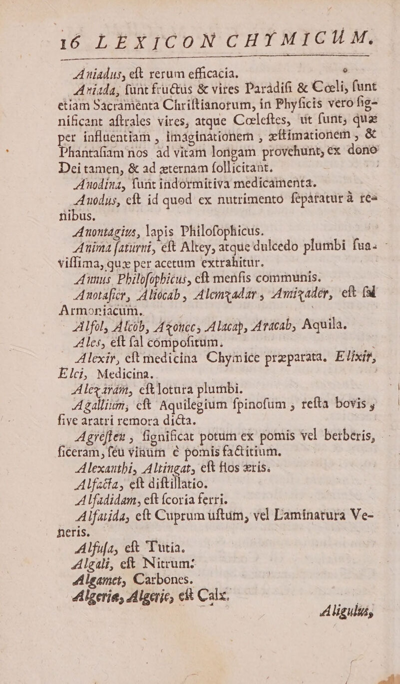9 Aniadus, elt rerum efficacia. Avid; (unt fru&amp;üs &amp; vires Paràdifi &amp; Coeli; funt etiam Sacramenta Chriltianorum, in Phyficis vero fig- nificant aftrales vires, atque Coeleftes, uit funt, quae per influentiam , Imaginationern , xítimationem , &amp; Phantafiam nos ad vitam longam provehunt,ex dono Dei tamen, &amp; ad xternàm follicitant. is Anodina, funt indormitiva medicamenta. A uodus, eft id quod ex nutrimento fepáratur à rea nibus. Anontagius, apis Philofophicus. Auima [aturui, eft Altey, atque dulcedo plumbi fua. viffima, qux per acetum extrahitur. Aumnus, Philofopbicus, cft menfis communis. Anotaficr, Aliócab, Alcnzadar, Amigader, ef (dl Armoniacum. edm Alfoly Alcüb, Azouccs Alacap, Aracab, Aquila. Ales, eft fal compofitum, Alexir, cft medicina Chymice preparata. E7ixír, Elci, Medicina. Alegaráit, eftlotura plumbi. — Agallium; cf Aquilegium fpinofum ; refta bovis , five aratri remora dicta. ! Agréfleu , fignificat potum ex pomis vel berberis, ficeram, féü vinum e pomis fa&amp;itium. Alexautbi, Altingat, eft Hos xris. Alfatfa, eft diftillatio. Alfadidam, eft (coria ferri. Alfauida, eft Cuprum uftum, vel Laminatura Ve- neris. Alfufa, eft T'utia. Algali, elt Nitrum: Alsamet, Carbones. | 4Llgeries Algerie, e&amp; Calx. | : Aliguluss