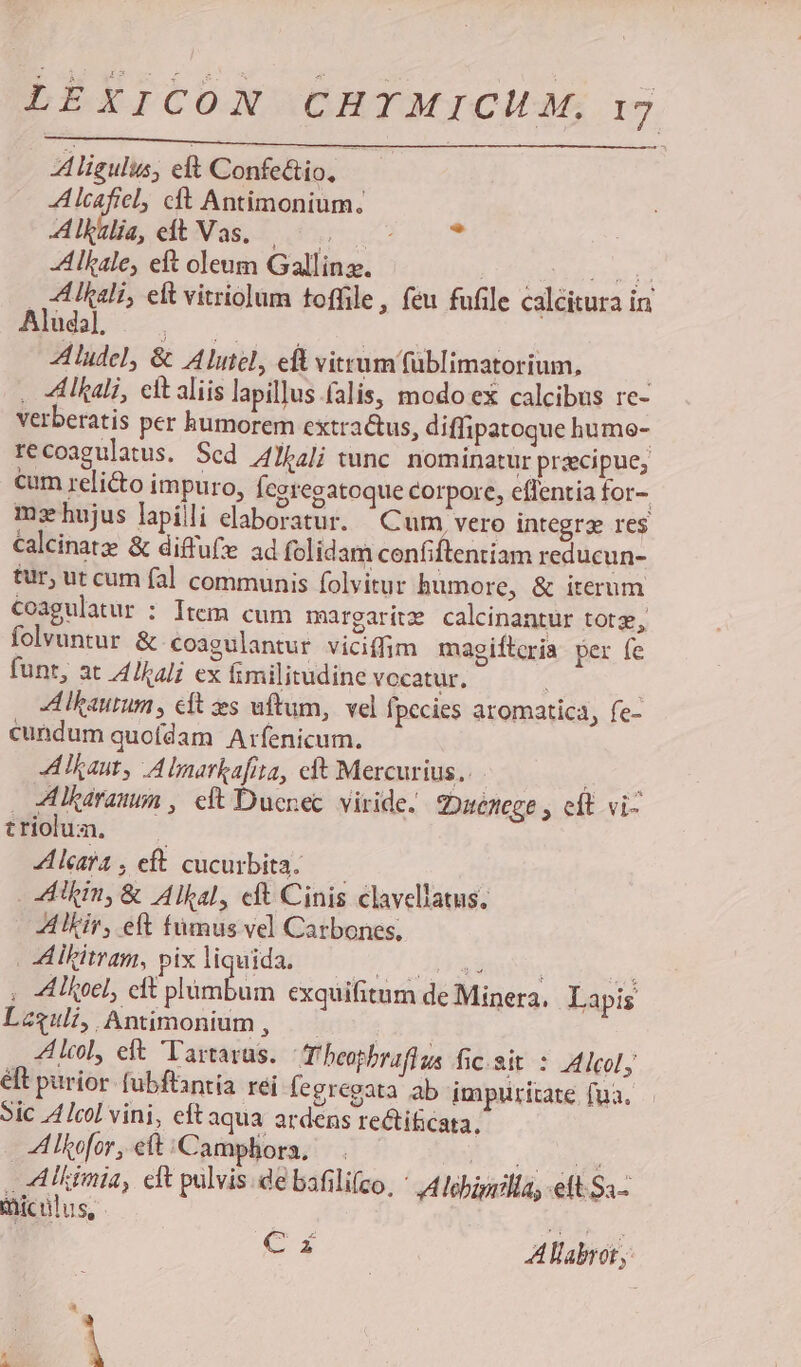 ligulus, elt Confectio, A lcaficl, cft Antimonium. Aule,edtVas.. 5, * A lkale, eft oleum Gallinz. QC TT PERI . ALUIali, elt vitriolum toffile, feu fufile calcitura in ^Cllscs MM DIN Aludel, &amp; A lutel, edt vitrum füblimatorium, : . ZAlkali, eit aliis lapillus falis, modo ex calcibus re- verberatis per humorem extra&amp;tus, diffipatoque hume- recoagulatus. Sed Jbalj tunc. nominatur praecipue; cum relicto impuro, Ícgregatoque corpore, eflentia for- mzhujus lapilli elaboratur. | Cum, vero integrz res Calcinatz: &amp; diffufe ad folidam cenfiftentiam reducun- tur, ut cum fal communis folvitur bumore, &amp; iterum coagulatur : Item cum margaritze calcinantur totz, folvuntur &amp; coagulantur viciffim magiftcria per fe funt, at A4/Ikali ex fimilitudine vocatur, | A lkaurum , cft es uftum, vel fpecies aromatica, fe- cundum quoídam Arfenicum. A Taut, A lnarkafita, cft Mercurius. hé i AItaranun , cft Duenec. viride. zDuenege eit. vi- trioum, — Alcafa, eft cucurbita. — hin, &amp; Alkal, cft Cinis clavellatus, AlEir, eft fumus vel Catbones, | A ltitram, pix liquida. NE  ; AIfoel, cft plümbum exquifitum de Minera, Lapis Lzguli, Antimonium , | A lcol, eft Tartarus. T'beopbrafius fic.sit : Aleol, éft purior (ubflantia rei fegregata ab impiuritate fua. Sic 4 lcol vini, eftaqua ardens re&amp;iticata, Alkofor, et Campliora, — E. rue | A5Mkimia, cft pulvis. de bafilifco, A5Aebigillas eft. S3- miculus, Mb T. Cz A labro,