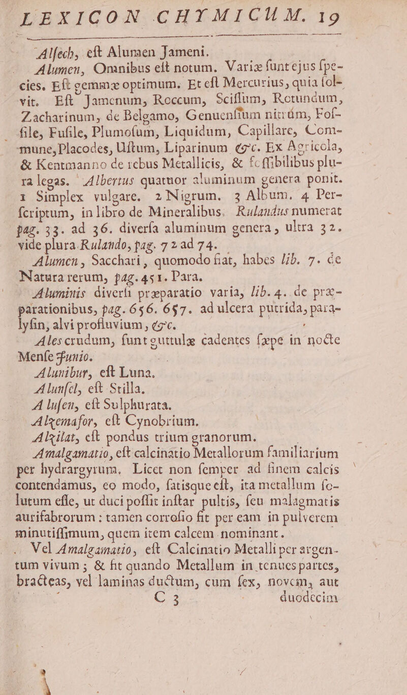 Al[ech, eft Alunaen Jameni. Alumen, Omnibus eft notum. Variz funtejus fpe- cies. Eft gemmz optimum. Et efl Mercurius, quia (ol-. vit. Eft Jamenum, Reccum, Sciflum, Rotundum, Zacharinum, de Belgamo, Genuenftum nit: ám, Fof- . file, Fufile, Plumofum, Liquidum, Capillare, Com- mune, Placodes, Uftum, Liparinum egt. Ex Ag icola, &amp; Kentmanno de rcbus Metallicis, &amp; fc ffibilibus plu- ralegas. .Alberius quatuor aluminum genera ponit. i Simplex vulgare. 2 Nigrum. 3 Album. 4 Der- fcriptum, in libro de Mineralibus. Ralaudus numerat jag. 33. ad 36. divería aluminum genera , ultra 32. vide plura.R ulando, pag. 7 2ad 74. ; - Alumci , Sacchari , quomodo fiat, habes lib. 7. ce Natura rerum, 4g. 451. Para. Alumiuis diverli praeparatio varia, //b. 4. de prx- parationibus, pag. 656. 6$7. ad ulcera putrida, para- ly&amp;n, alvi profluvium, cz. | ' Ales crudum, funtguttula cadentes fpe in nocte Menfe junio. Alunibur, eft Luna, A lun[cly eft Stila. A lufen, eft Sulphurata. Algemafor, eft Cynobrium. Algilat, ct pondus trium granorum. Amalgamatio, eft calcinatio Metallorum familiarium per hydrargyrum., Licet non femper ad finem calcis contendàámus, eo modo, fatisque cil, ita metallum fo- lutum efle, ut duci poffit inftar pultis, feu malagmatis aurifabrorum : tamen corrofio fit per eam. in pulverem minutiffimum, quem item calcem nominant. .. Vel Amalgamatio, eft Calcinatio Metalli per argen- tum vivum ; &amp; hit quando Metallum in tenucs partes, bracteas, vel laminas ductum, cum fex, novcim, aut C 3 duodccim