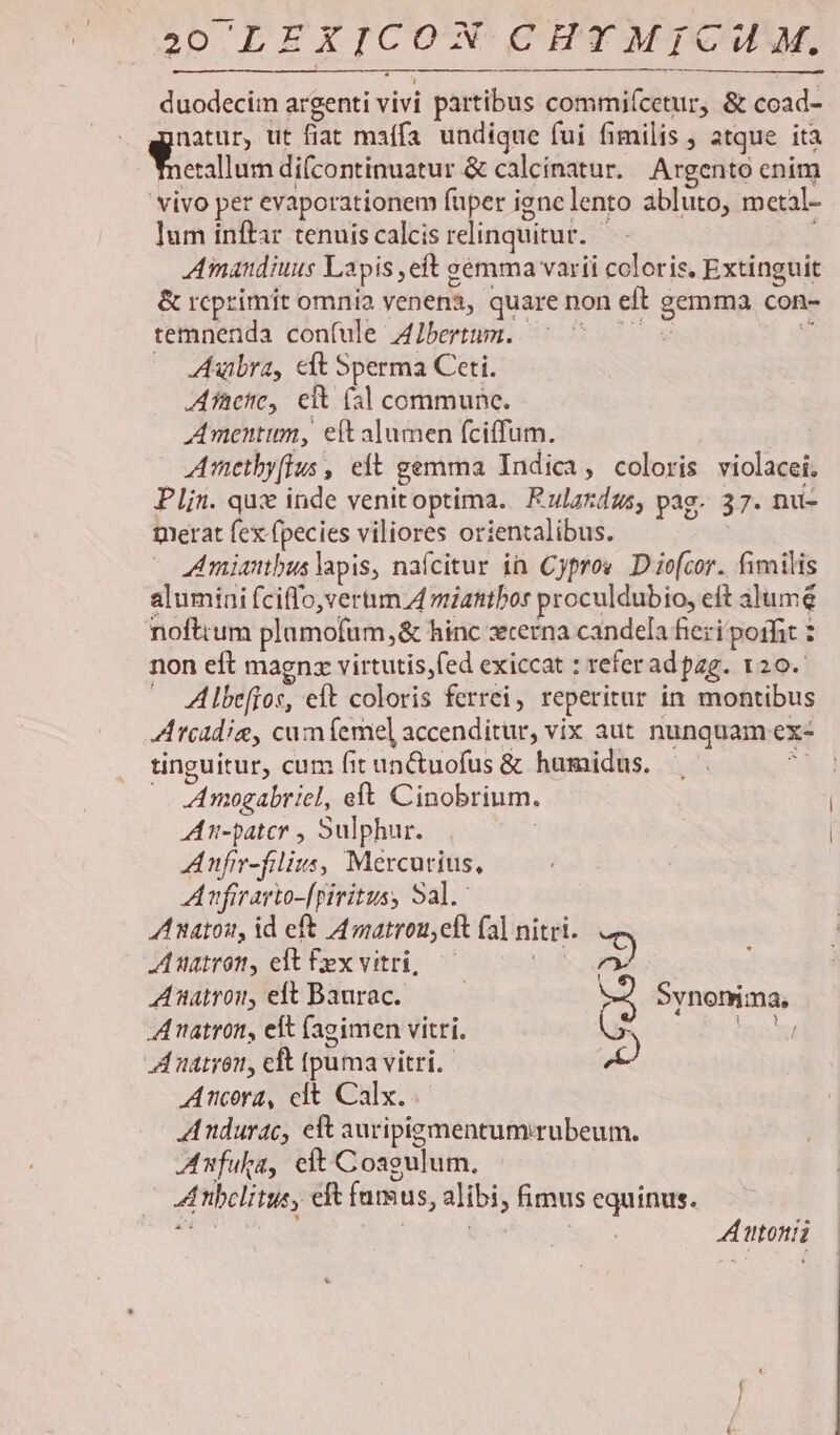 duodecim argenti vivi partibus commiícetur, &amp; coad- natur, ut fiat maífa undique fui fimilis , atque ita S essllum difcontinuatur &amp; calcínatur. Argento cnim vivo per evaporationem fuper ignelento abluto, metal- ]um inftar tenuis calcis relinquitur. — ; Amandiuus Lapis ,eft sémma varii coloris. Extinguit &amp; rcprimit omnia venen, quare non eft gemma con- temnenda con(ule Albertum. | ST y, — Aubra, elt Sperma Ceti. Afacie, eit (3| commune. mentum, eft alumen (ciffum. Amethy[Ius , eft gemma Indica, coloris violacei. Plin. qux inde venitoptima. Rulardus, pag. 37. nu- merat fex fpecies viliores orientalibus. Amiambus lapis, nafcitur in Cyprov. D io[cor. fimilis alumini fciffo,vertim. A miatitbor proculdubio, eft aJume noftum plamofum,&amp; hinc zrerna candela fieri poifit non eft magnz virtutis,fed exiccat : referad pag. 120. Albeffos, eft coloris ferrei, reperitur in montibus Arcadia, cumfemel accenditur, vix aut nunquam ex- tinguitur, cum fitun&amp;tuofus &amp; humidus. — 5 Amogabriel, eft Cinobrium. AA n-patcr , Sulphur. Anfir-filius, Mercurius, Anfirarto-[piritus, Sal. Anaton, id eft Amatrou,eft (al nitri. uatron, elt fex vitri, — iN 532 Aatron, eft Baurac. (2 Synonima, »3, ! A natron, eft (agimen vitri. A natyon, cft tpuma vitri. Ancora, clt Calx. AAndurac, elt auripigmentumrubeum. Afuka, eft Coagulum. A nbelitus, eft fumus, alibi, fimus equinus. PT : tajehd A toni