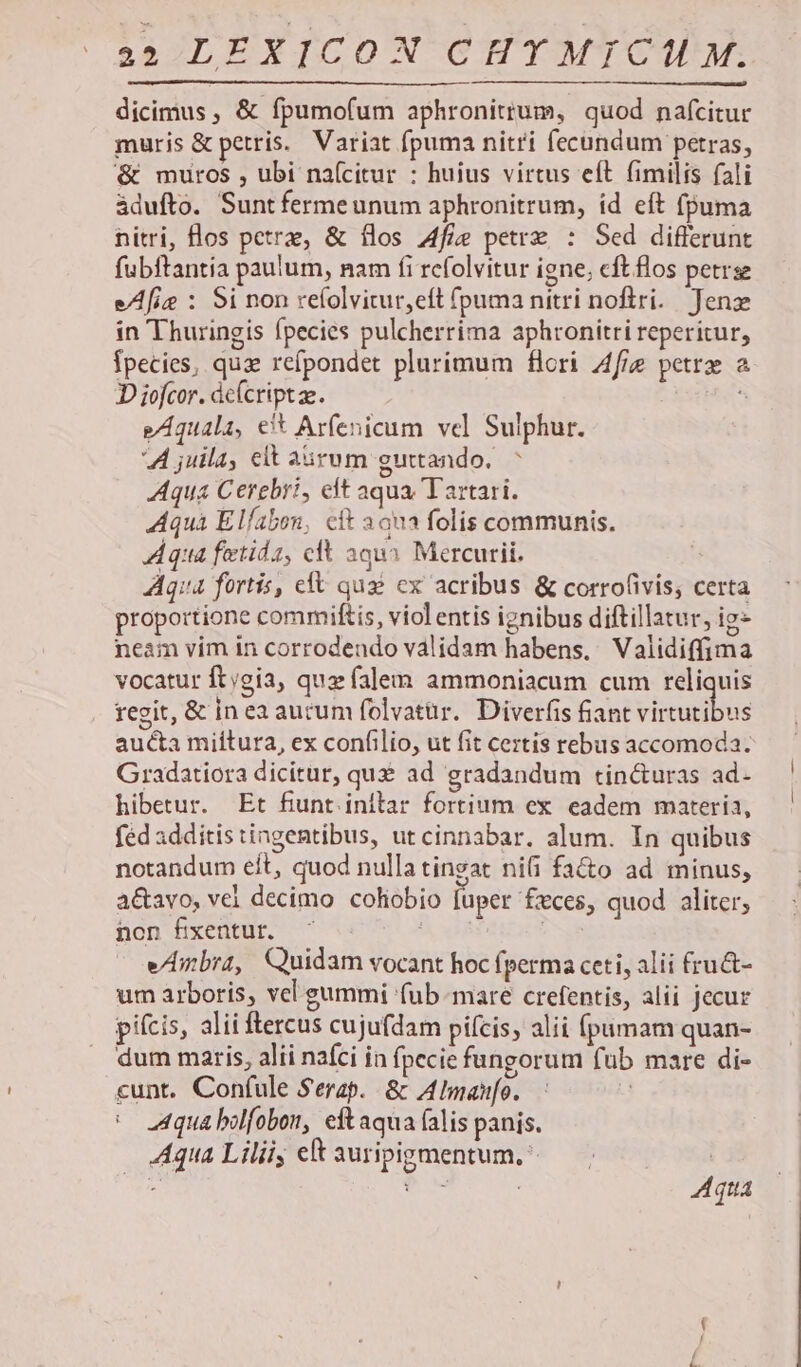 dicimus, &amp; fpumofum aphronitrum, quod nafcitur muris &amp; petris. Variat fpuma nitri fecundum petras, &amp; muros , ubi naícitur : huius virtus eft fimilis fali àdufto. Suntfermeunum aphronitrum, íd eft fpuma nitri, los petrae, &amp; flos Afie petrz : Sed differunt fubftantia paulum, nam fi refolvitur igne; cftflos petrse eAfie : Si non refolvitur,eft (puma nitri noftri. Jenz in Thuringis fpecies pulcherrima aphronitri reperitur, Ípecies, quz refpondet plurimum flori A4fig petrz a. D iofcor. dc(criptze. «s e/Aquala, et Arfenicum vel Sulphur. A juila, elt a&amp;rum guttando. Aqua Cerebri, eft aqua Tartari. Aquà Elfabon, cft aqna folis communis. Aqua fetida, cfl aqui Mercurii. Aqua fortis, eft qus cx acribus &amp; corrofivis, certa proportione commiftis, viol entis ignibus diftillatur, ig- neam vim in corrodendo válidam habens, Validiffima vocatur ft;gia, qua falem ammoniacum cum reliquis regit, &amp; in ea aurum folvatür. Diverfis fiant Visus aucta miítura, ex confilio, ut fit certis rebus accomoda. Gradatiora dicitur, quz ad gradandum tin&amp;uras ad- hibetur. Et fiunt. inflar fortium ex. eadem materia, féd additis ingentibus, ut cinnabar. alum. In quibus notandum eít, quod nulla tingat nifi fa&amp;o ad minus, a&amp;avo, vel decimo coliobio [uper fzxces, quod aliter, non fixentur. *À xdi NT e/bra, Quidam vocant hoc fperma ceti, alii £ru&amp;- um arboris, vel gummi (ub-mare crefentis, alii jecur pifcis, alii ftercus cujufdam pifcis, alii fpamam quan- dum maris, alii nafci in fpecie fungorum fub mare di- «unt. Confule Serap.. &amp; A Imanfo. d 2A4qua bilfobon, eftaqua (alis panis. Aqua Liliiy ek auripigmentum.: Aqua x