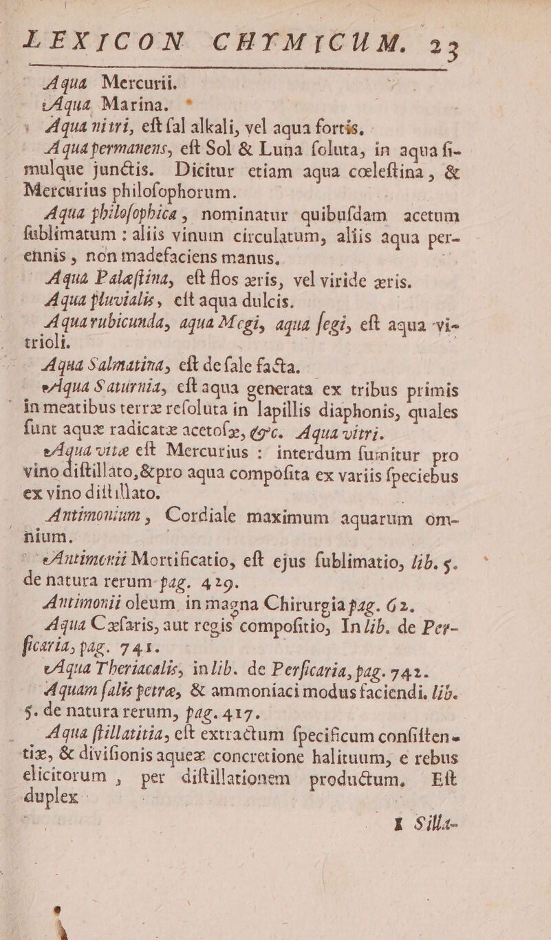 [ LEXICON CHYMICHM, a3 ^ 44qua Mercurii. UAqua Marina. * Aqua niii, eft (al alkali, vel aqua fortis, - Aqua permanens, eft Sol &amp; Luna foluta, in aqua fi- mulque junctis. Dicitur etiam aqua codleftina , &amp; Mercurius philofophorum. | TNT Aqua philofopbica , nominatur quibufdam acetum fublimatum : aliis vinum circulatum, aliis aqua per- ennis, non madefaciens manus. i | Aqua Pale(lina, eft los xris, vel viride xris. Aqua pluvialis, elt aqua dulcis, Aquarubicunda, aqua Mcgi, aqua [egi, eft aqua vi. . triolt. i ! — Aqua Salmatina, elt de(alefa&amp;a, — . e/iqua Sauiriia, cftaqua generata ex tribus primis ' jn meatibus terrz refolüta in lapillis diaphonis, quales funt aquz radicatz acetof, (gc. qua vitri. equa ore eft Mercurius : interdum fumitur pro vino diftillato,&amp;pro aqua compofita ex variis fpeciebus ex vino diitillato. Antimonum , Cordiale maximum aquarum om- nium. | | ^ euineni Mortificatio, eft ejus fublimatio, Jib. s. de natura rerum- pag. 49. Antimonii oleum. in maena Chirurgia ?47. 62. Aqua Cxfaris, aut regis compofitio, In lib. de Pee- ficaria, pag. 741. | vAqua T beriacalis, inlib. de Perficaria, pag. 742. Aquam falis etre, &amp; ammoniaci modus faciendi, lib. $. de natura rerum, f42. 417. .. 4A4qua flillatitia, elt extractum fpecificum confiften - tix, &amp; divifionisaquez concretione halituum, e rebus dicitorum , per diftillationem produ&amp;um, Eit duplex | 3o dd i $ illa- p^