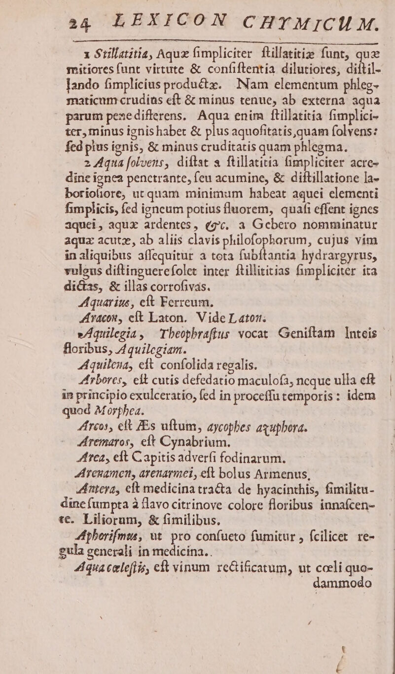 c MECMMMHA CE IL COD MM MM MM x Stillatitia, Aquz fimpliciter flillatitie funt, quze mitiores funt virtute &amp; confiflentia dilutiores, diftil- [ando fimplicius produ&amp;tz. Nam elementum phleg- yaticum crudías eft &amp; minus tenue, ab externa aqua parum pezedifferens, Aqua enim ftillatitia fimplici- ter, minus ignis haber &amp; plus aquofitatis,quam folvens: fed pius ignis, &amp; minus cruditatis quam phlegma. 2 Aqua folvens, diftst a ftillatitia impliciter acre- dine ignea penctrante, feu acumine, &amp; diftillatione la- boriotiore; ut quam minimum habeat aquei elementi fimplicis, fed igneum potius fluorem, quafi effent ignes aquei, aqux ardentes, (gv. a Gebero nomminatur aquz acutze, ab aliis clavis philofophorum, cujus vim in aliquibus affequitur a tota fubftantia hydrargyrus, vuleus diftinguerefolet inter ftillititias fimpliciter ita dicas, &amp; illas corrofivas. Aquarius, eft Ferreum. AAracou, cit Laton. Vide Lato. vAquilegia, Tbeophbrafius vocat Geniftam nteis- floribus, Aquilegiam. Aquileia, eft. confolida regalis. Arbores, eit cutis defedatio maculofa, ncque ulla cft in principio exulceratio, fed in proceffu temporis: idem quod Morphea. 4frcos, elt ZEs uftum, aycopbes axupbora. Zremaros, eit Cynabrium. trea, eft Capitis adverfi fodinarum. Arcuamcn, arenarmei, eft bolus Armenus, Anteya, eft medicinatracta de hyacinthis, fimilitu- dine fumpta à flavo citrinove colore floribus innafcen- tc. Liliorum, &amp; fimilibus. Aphorifmus, ut. pro confueto fumitur , fcilicet. re- gula generali in medicina.. qua celeflss, eft vinum re&amp;ti&amp;catum, ut cceli quo- | . dammodo
