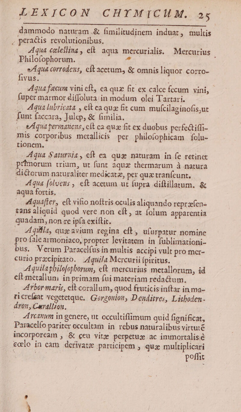 dammodo naturam.&amp; fimilitudinem induat, multis . peractis revolutionibus. - 44qua celesiina , eft. aqua. mercurialis. — Mercurius Philofophorum. f e/Aqua corrodens, eft acetum, &amp; omnis liquor COrro- fivus. Aqua fecum vini eft, ea quz fit ex calce fecum vini, fuper marmor diffoluta;in modum olei Tartari. | Aqua lubricata , eft ea qua fit cum mufcilag inofis,ut funt faccara, Julep, &amp; fimilia. - equa permatiens, eit ca qux fit ex duobus perfe&amp;ifli- mis corporibus metallicis per philofophicam folu- tionem, . Aqua Saturüia , eft ea. quae naturam in fe retinet primorum trium, ut funt aquz thermarum à natura di&amp;orum naturaliter medicatz, per qua tranfeunt, 4 qua [olveus , eft acetum ut fupra diftillatum. &amp; aqua fortis, | Aquáffer, eft vifo noftris oculis aliquando reprsfen- tans aliquid quod vere non eft, at folum apparentia quadam, non re ipfa exiftit. | - Aqiila, qug avium regina eft, ufurpatur nomine pro fale armoniaco, propter levitatem in fublimationi- bus. Verum Paracelfus in multis accipi vult pro mer- curio przcipitato. ;4quila Mercurii [piritus. Aquilapbilefopborum, eft mercurius metallorum, id cít metalluni ín primam fui materiam redactum. Arbor maris, elt corallum, quod fruticis inftar in ma- ricreísat vegetetque, Gorgouion, D enditres, Lithoden- dron, Carallzon. . reanim in genere, ut occultiflimum quid fignificat, Paracelfo pariter occultam in rebus naturalibus virtute incorpoream , &amp; ceu vitz perpetuz ac imumortalis.é eoo in cam. derivatz participem ; qua multiplicari : 2 : : | poffit u—