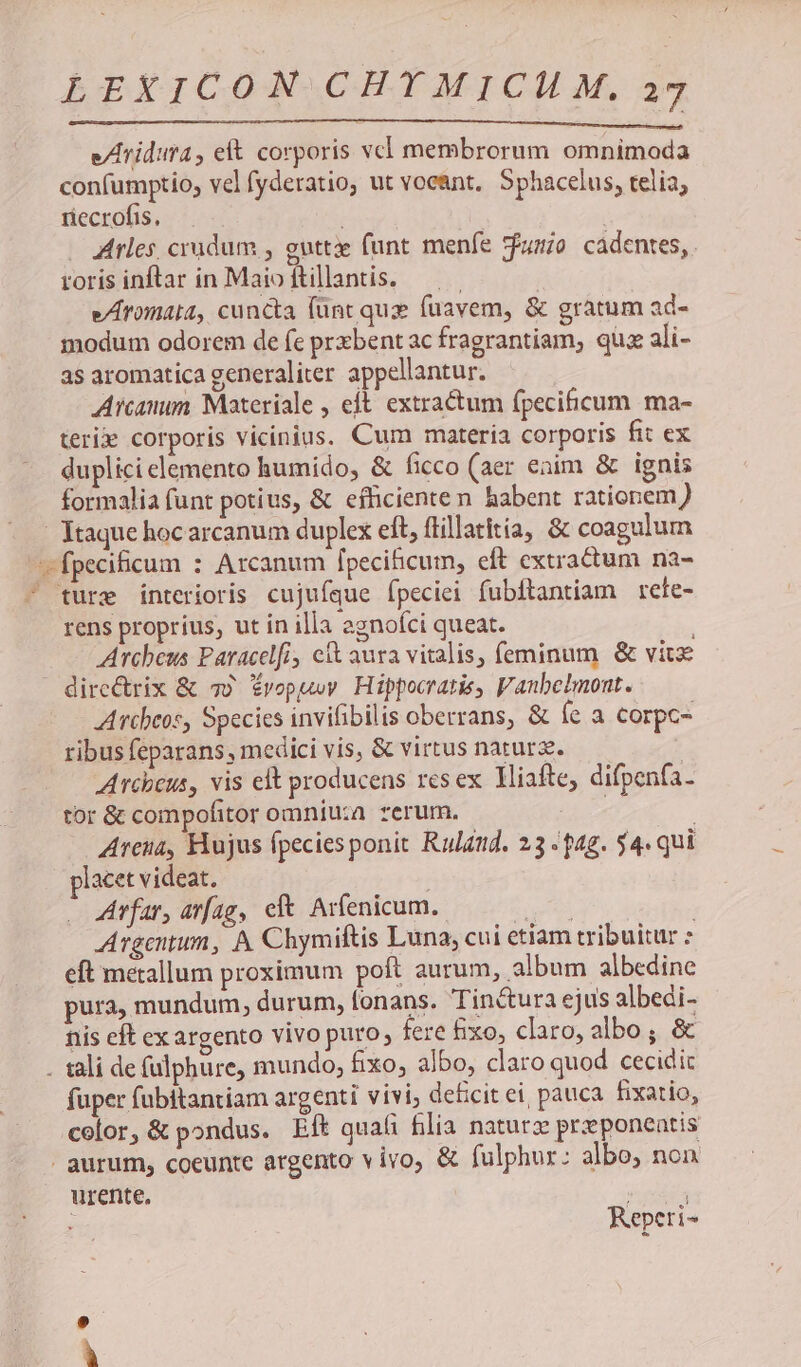 e/lridura eít corporis vcl membrorum omnimoda confumptio, vel fyderatio, ut vocant, Sphacelus, telia; riecrofis, ; Arles, crudum , guttx funt menfe jfumio cadentes, . roris inftar in Maio ftillantis. | e/romata, cuncta (ünt qux fuavem, & gratum ad- modum odorem de fe prxbent ac fragrantiam, quz ali- as aromatica generaliter appellantur. Arcanum. Materiale , eft. extractum fpecificum ma- teri» corporis vicinius. Cum materia corporis fit ex duplici elemento humido, & ficco (aer eaim & ignis formalia funt potius, & efficiente n habent rationem ) | Itaque hocarcanum duplex eft, flillatitia, & coagulum fpecificum : Arcanum [pecihicum, eft extractum na- ture interioris cujuíque fpeciei fubftantiam rete- rens proprius, ut in illa egnoíci queat. Archeus Paracelfi, cit aura vitalis, feminum & vite dire&rix & 75 Évopuwy Hippocraris, Vanbelmont. Arcbeos, Species invifibilis oberrans, & Íe a corpc- ribus feparans , medici vis, & virtus natura. | Arcbeus, vis elt producens resex Hiafte, difpenfa- tor & compofitor omniuza rerum. pi ; Arena, Hujus fpeciesponit Ruland. 23 4g. $4. qui lacet videat. - Arfar, arfag, cft. Arfenicum. qn | Argentum, A Chymiftis Luna, cui etiam tribuitur : eft metallum proximum poft aurum, album albedine pura, mundum, durum, fonans. Tinctura ejus albedi- nis eft ex argento vivo puro; fere &ixo, claro, albo; & . tali de fulphure, mundo, fixo, albo, claro quod cecidic fuper fubitantiam argenti vivi, deficit ei, pauca. fixatio, color, & pondus. Eft quafi filia naturz przeponeatis | aurum, coeunte argento vivo, & fulphur: albo, non urente. MERE : Repeti-