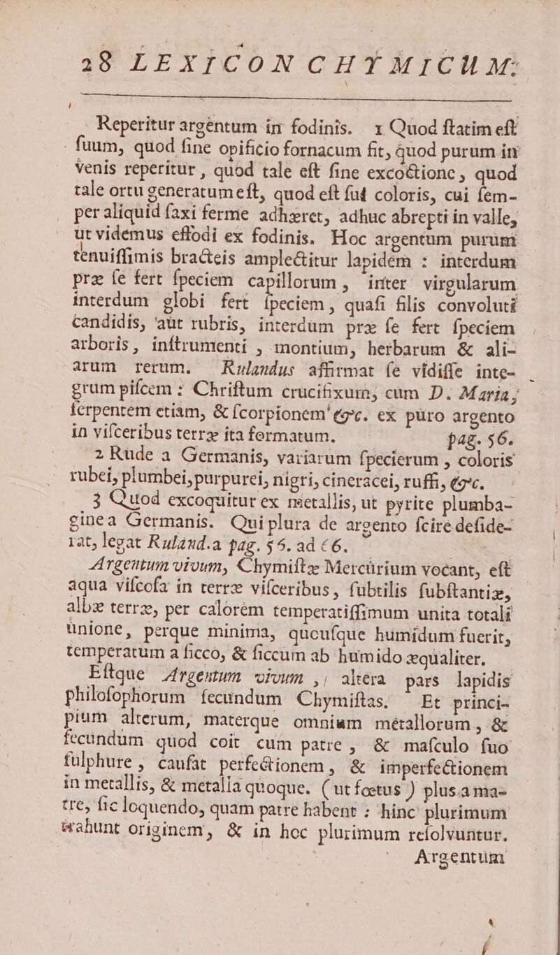Reperitur argentum ín fodinis. x Quod ftatim eft - fuum, quod fine opificio fornacum fit, quod purum in Venis reperitur , quod tale eft fine exco&amp;ionc , quod tale ortu generatum eft, quod eft (ad coloris, cui fem- per aliquid faxi ferme adhzret, adhuc abrepti in valle, ut videmus cflodi ex fodinis. Hoc argentum purümi tenuiffimis bra&amp;eis ample&amp;itur lapidem : interdum - pra fe fert fpeciem capillorum , inter virgularum interdum globi fert dtes quafi filis convoluti candidis, aut rubris, interdüm prz fe fert fpeciem arboris, inftrumenti , montium, herbarum &amp; ali- arum rerum. — Kulzudus affirmat fe vidiffe inte- grum picem : Chriftum crucifixum; cum D. Maria j ferpentem etiam, &amp; Ícorpíonem'egc. ex puro argento in vifceribusterre itafermatum. — — bag. $6. 2 Rude a. Germanis, variarum fpecierum , coloris rubei, plumbei, purpurei, nigri, cineracel, ruffi, (gc. 3 Quod excoquitur ex metallis, ut pyrite plumba- inea Germanis. Quiplura de argento fcire defide- rat; legat Rulaud.a fag. $5. ad € 6. | Argentum vivum, Chymiftz Mercürium vocant, eft aqua vifcofa in terrx vifceribus, fubtilis fubftantiz, albz terrze, per calorem temperatiffimum unita totali unione, perque minima, qucufque humidum fuerit, temperatum a ficco, &amp; ficcum ab humido qualiter. Eftque Zrgemum vivum ,, altera pars lapidis philofophorum | fecundum Chymiftas. — Et princi- pium alterum, materque omniam metallorum , &amp; fecundum quod coit cum patre , &amp; maículo fuo fülphure , caufat perfe&amp;ionem, &amp; imperfe&amp;ionem in metallis, &amp; metalla quoque. ( ut foetus ) plus.ama- tre, fic loquendo, quam patre habent : hinc plurimum Wahunt originem, &amp; in hoc plurimum refolvuntur. Argentum