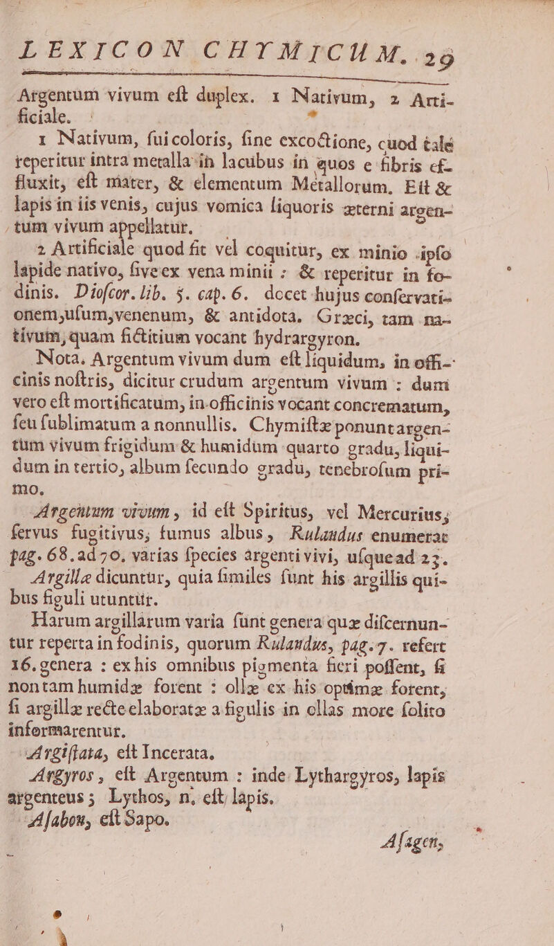 xc ECL C Der ESCAPE MM NE Argentum vivum eft duplex. 1 Nativum, z Arri- ficiale.  1 Nativum, fuicoloris, fine exco&amp;ione, cuod tale reperitur intra metalla-in acübus in quos e fibris c£- fluxit, eft niater, &amp; elementum Métallorum, Eit &amp; lapis in iis venis, cujus vomica liquoris zterni argen- tum vivum appellatur. — | 2 Artificiale quod fit vel coquitur, ex minio ipfo lapide nativo, fiveex vena minit ; &amp; reperitur in fo- dinis. Diofcor. lib. 5. cap. 6. dccet hujus confervati- onem;ufum,venenum, &amp; antidota. Grzci, tam na- tivum, quam fictitium vocant hydrargyron. Nota. Argentum vivum dum eít liquidum, in offi cinis noftris, dicitur crudum argentum vivum : duni vero eft mortificatum, in-officinis vocant concrematum, fcu fublimatum a nonnullis. Chymiftz ponunt argen- tum vivum frigidum &amp; humidum quarto gradu, liqui- dum in tertio, album fecundo gradu, tenebrofum pri- mo. Argentum vioum , id eit Spiritus, vel Mercurius; fervus fugitivus; fumus albus, KRulzudus enumerac 14£- 68.2d 70, varias fpecies argenti vivi, u(quead 25. Argille dicuntur, quia fimiles funt his argillis qui- bus figuli utuntur. Harum argillarum varia fünt genera qux difcernun- tur reperta in fodinis, quorum Rulaudus, 42.7. refert 16.genera : exhis omnibus pismenta ficri poffent, fi nontam humidz» forent : ollz ex his opt&amp;mz forent, fi argillz recte elaboratz a figulis in ollas more folito informarentur. ATgiflata, elt Incerata, : | Ar£yros , elt Argentum : inde: Lythargyros, lapis argenteus ; Lythos, n, eit lapis. Z[abou, elt Sapo. 4 fageri,