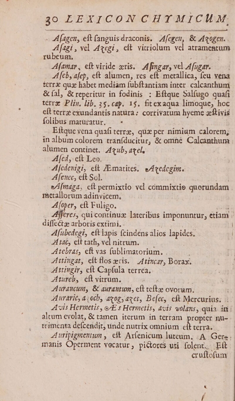 - 4f agen, eft (anguis draconis. fegem, &amp; Maogen. . fagi, vel 4gegi, eit vitriolum vel atramentum rubeum, | v1 Afamar, elt viride xris.. M fingar, vel Afugar. — - feb, afep, eft alumen, res eft metallica, feu vena terr qux habet mediam fubftantiam inter calcanthum &amp; (al, &amp; reperitur in fodinis : Eftque Salíugo quafi terrz Plin. lib. 35. cap. 13. fitexaqua limoque; hoc cft terre exundantis natura: cortivatum hyeme zítivis folibus maturatur. —- -.- . Eftque vena quafi terre, qux per nimium calorem; in album colorem traníducitur, &amp; omné Calcanthum alumen continet. Zzub, acl, | Acl, elt Leo. | A fedenigi, eft JEmatites. eA4zedegim. Afciec, eft So]. | log] eAfmaga, cit permixtio vel cómmixtie quorundam ractallorum adinvicem. A[oper, eft Fuligo. ai fferes, qui continuz lateribus imponuntur, etíam . diffe&amp;ze arboris extimi. - UN Af[ubedegi, eft lapis fcindens alios lapides. | tac, elttath, vel nitrum. Atebras, eft vas (ublimatorium. 2 Attingat, eltfloszris. 4tizcar, Borax. Attingir, eft Capfula terrea, Ztureb, eft vitrum. Koo. 2h) $3: Autaucum, &amp; aurautum, eft tefte ovoram. Aurarit, a otb, axog; aget, Be[ec, cft Mercurius. Avis Hermetis , eAE s Hermetis, avis volans, quia. ir | altum evolat, &amp; tamen iterum in terram ropter nü- trimenta defcendit, unde nutrix omnium A terra. A uripigmentum , c Ar(enicum luteum. .A Gere. manis Operment vocatur, pictores uti folent, Eft | | cruftofum